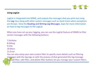 Using LogCat LogCat is integrated into DDMS, and outputs the messages that you print out using the  Log  class along with other system messages such as stack traces when exceptions are thrown. View the  Reading and Writing Log Messages.  topic for more information on how to log messages to the LogCat. When you have set up your logging, you can use the LogCat feature of DDMS to filter certain messages with the following buttons: Verbose Debug Info Warn Error You can also setup your own custom filter to specify more details such as filtering messages with the log tags or with the process id that generated the log message. The add filter, edit filter, and delete filter buttons let you manage your custom filters . 