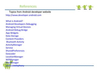 References http://www.developer.android.com  What is Android?   Android Developers   Debugging  Managing Virtual Devices  Android Debug Bridge   App Widgets  Data Storage   Content Providers   Bluetooth  Activity   ActivityManager   Service   SharedPreferences  Geocoder  LocationManager  WifiManager  SmsManager  android.telephony Topics from Android developer website 