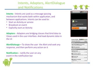 Intents, Adapters, AlertDialogue and Notifications  Intents   -  Intents are used as a message-passing mechanism that works both within application, and between applications. Intents can be used to: Start an Activity or service Broadcast an event Explicitly start an Activity Adapters  -  Adapters are bridging classes that bind data to Views used in the user interface. And load dynamic data in the UI AlertDialouge  –  To show the user  the Alert and seek any response, and then perform any action on it Notification  -   notify the user on any  event in the notification bar . 