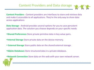 Content Providers and Data storage Content Providers  -  Content providers are interfaces to store and retrieve data and make it accessible to all applications. They're the only way to share data across applications Data Storage  -  Android provides several options for you to save persistent application data. The solution you choose depends on your specific needs Shared Preferences  Store private primitive data in key-value pairs .  Internal Storage  Store private data on the device memory. External Storage  Store public data on the shared external storage.  SQLite Databases  Store structured data in a private database .  Network Connection  Store data on the web with your own network server.  