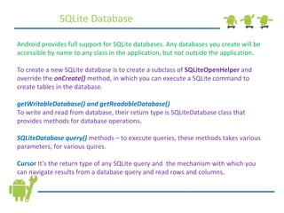 SQLite Database Android provides full support for SQLite databases. Any databases you create will be accessible by name to any class in the application, but not outside the application. To create a new SQLite database is to create a subclass of  SQLiteOpenHelper  and override the  onCreate()  method, in which you can execute a SQLite command to create tables in the database. getWritableDatabase() and getReadableDatabase() To write and read from database, their return type is SQLiteDatabase class that provides methods for database operations . SQLiteDatabase query()  methods – to execute queries, these methods takes various parameters, for various quires. Cursor   It’s the return type of any SQLite query and  the mechanism with which you can navigate results from a database query and read rows and columns . 