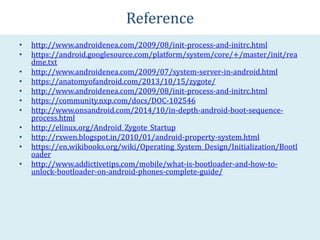 Reference
• http://www.androidenea.com/2009/08/init-process-and-initrc.html
• https://android.googlesource.com/platform/system/core/+/master/init/rea
dme.txt
• http://www.androidenea.com/2009/07/system-server-in-android.html
• https://anatomyofandroid.com/2013/10/15/zygote/
• http://www.androidenea.com/2009/08/init-process-and-initrc.html
• https://community.nxp.com/docs/DOC-102546
• http://www.onsandroid.com/2014/10/in-depth-android-boot-sequence-
process.html
• http://elinux.org/Android_Zygote_Startup
• http://rxwen.blogspot.in/2010/01/android-property-system.html
• https://en.wikibooks.org/wiki/Operating_System_Design/Initialization/Bootl
oader
• http://www.addictivetips.com/mobile/what-is-bootloader-and-how-to-
unlock-bootloader-on-android-phones-complete-guide/
 