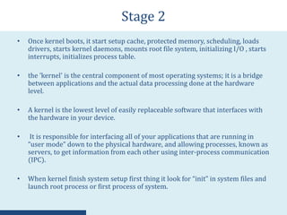 Stage 2
• Once kernel boots, it start setup cache, protected memory, scheduling, loads
drivers, starts kernel daemons, mounts root file system, initializing I/O , starts
interrupts, initializes process table.
• the 'kernel' is the central component of most operating systems; it is a bridge
between applications and the actual data processing done at the hardware
level.
• A kernel is the lowest level of easily replaceable software that interfaces with
the hardware in your device.
• It is responsible for interfacing all of your applications that are running in
“user mode” down to the physical hardware, and allowing processes, known as
servers, to get information from each other using inter-process communication
(IPC).
• When kernel finish system setup first thing it look for “init” in system files and
launch root process or first process of system.
 