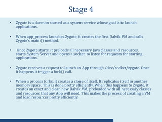 Stage 4
• Zygote is a daemon started as a system service whose goal is to launch
applications.
• When app_process launches Zygote, it creates the first Dalvik VM and calls
Zygote’s main () method.
• Once Zygote starts, it preloads all necessary Java classes and resources,
starts System Server and opens a socket to listen for requests for starting
applications.
• Zygote receives a request to launch an App through /dev/socket/zygote. Once
it happens it trigger a fork() call.
• When a process forks, it creates a clone of itself. It replicates itself in another
memory space. This is done pretty efficiently. When this happens to Zygote, it
creates an exact and clean new Dalvik VM, preloaded with all necessary classes
and resources that any App will need. This makes the process of creating a VM
and load resources pretty efficiently.
 