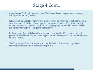 Stage 4 Cont..
• As we know, Android runs on Linux. The Linux Kernel implements a strategy
call Copy On Write (COW).
• What this means is that during the fork process, no memory is actually copy to
another space. It is shared and marked as copy-on-write. Which means that
when a process attempt to modify that memory, the kernel will intercept the
call and do the copy of that piece of memory.
• In the case of Android those libraries are not writable. This means that all
process forked from Zygote are using the exact same copy of the system classes
and resources.
• The Zygote enables code sharing across the Dalvik VM, achieving a lower
memory footprint and minimal startup time.
 
