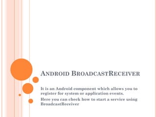 ANDROID BROADCASTRECEIVER
It is an Android component which allows you to
register for system or application events.

Here you can check how to start a service using
BroadcastReceiver

 