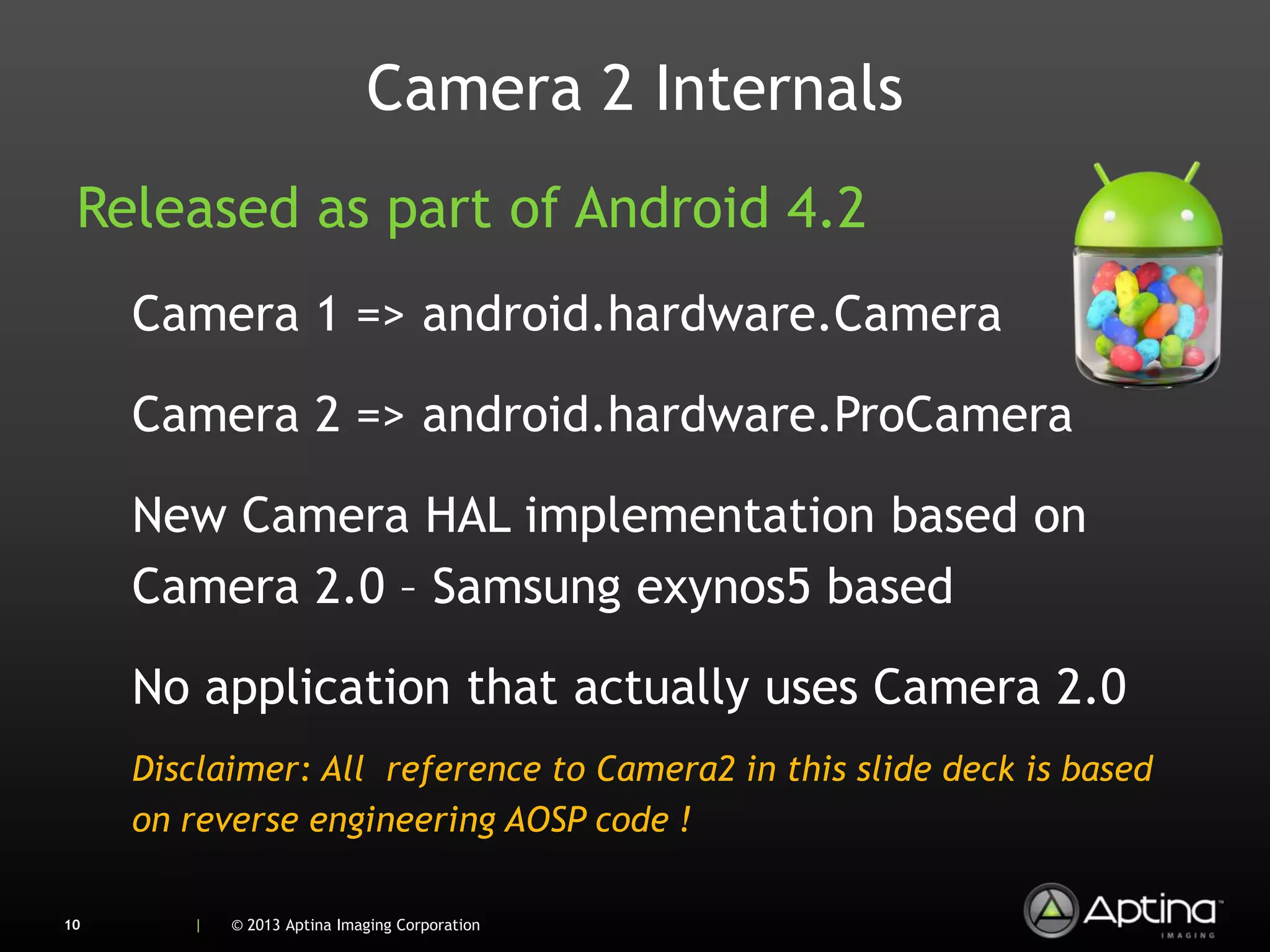 Camera 2 Internals
 Released as part of Android 4.2
     Camera 1 => android.hardware.Camera

     Camera 2 => android.hardware.ProCamera

     New Camera HAL implementation based on
     Camera 2.0 – Samsung exynos5 based

     No application that actually uses Camera 2.0
     Disclaimer: All reference to Camera2 in this slide deck is based
     on reverse engineering AOSP code !

10      |   © 2013 Aptina Imaging Corporation
 