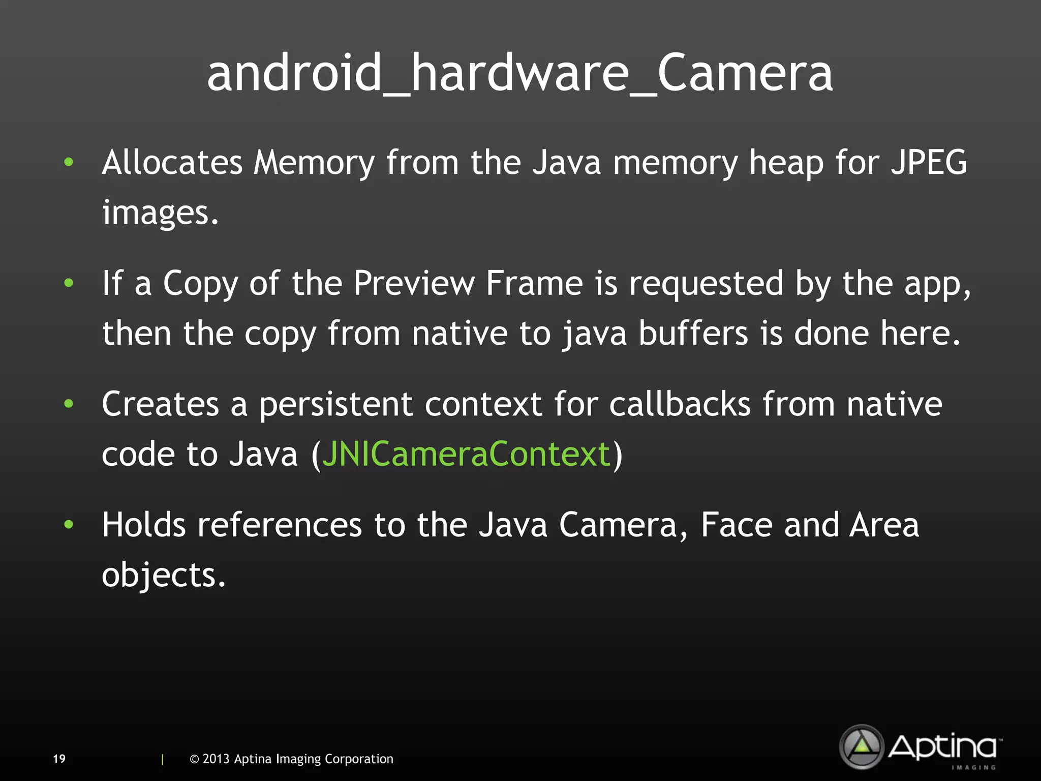 android_hardware_Camera
 • Allocates Memory from the Java memory heap for JPEG
   images.

 • If a Copy of the Preview Frame is requested by the app,
   then the copy from native to java buffers is done here.

 • Creates a persistent context for callbacks from native
   code to Java (JNICameraContext)

 • Holds references to the Java Camera, Face and Area
   objects.




19     |   © 2013 Aptina Imaging Corporation
 