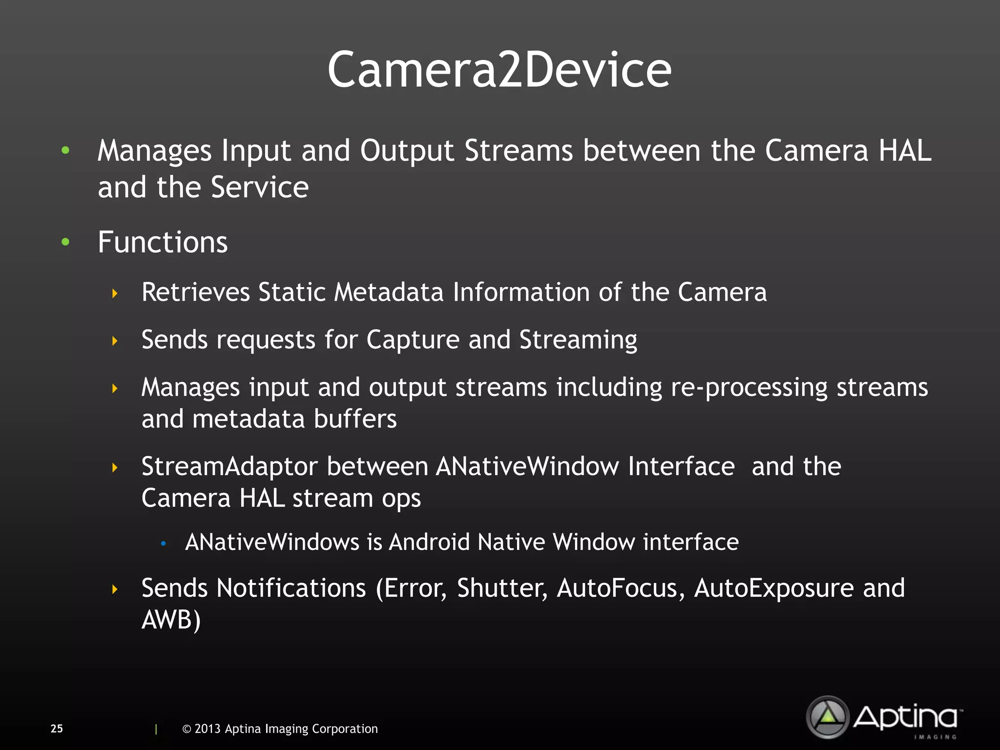 Camera2Device
 • Manages Input and Output Streams between the Camera HAL
   and the Service
 • Functions
     ‣ Retrieves Static Metadata Information of the Camera
     ‣ Sends requests for Capture and Streaming
     ‣ Manages input and output streams including re-processing streams
       and metadata buffers
     ‣ StreamAdaptor between ANativeWindow Interface and the
       Camera HAL stream ops
            •   ANativeWindows is Android Native Window interface
     ‣ Sends Notifications (Error, Shutter, AutoFocus, AutoExposure and
       AWB)


25      |       © 2013 Aptina Imaging Corporation
 