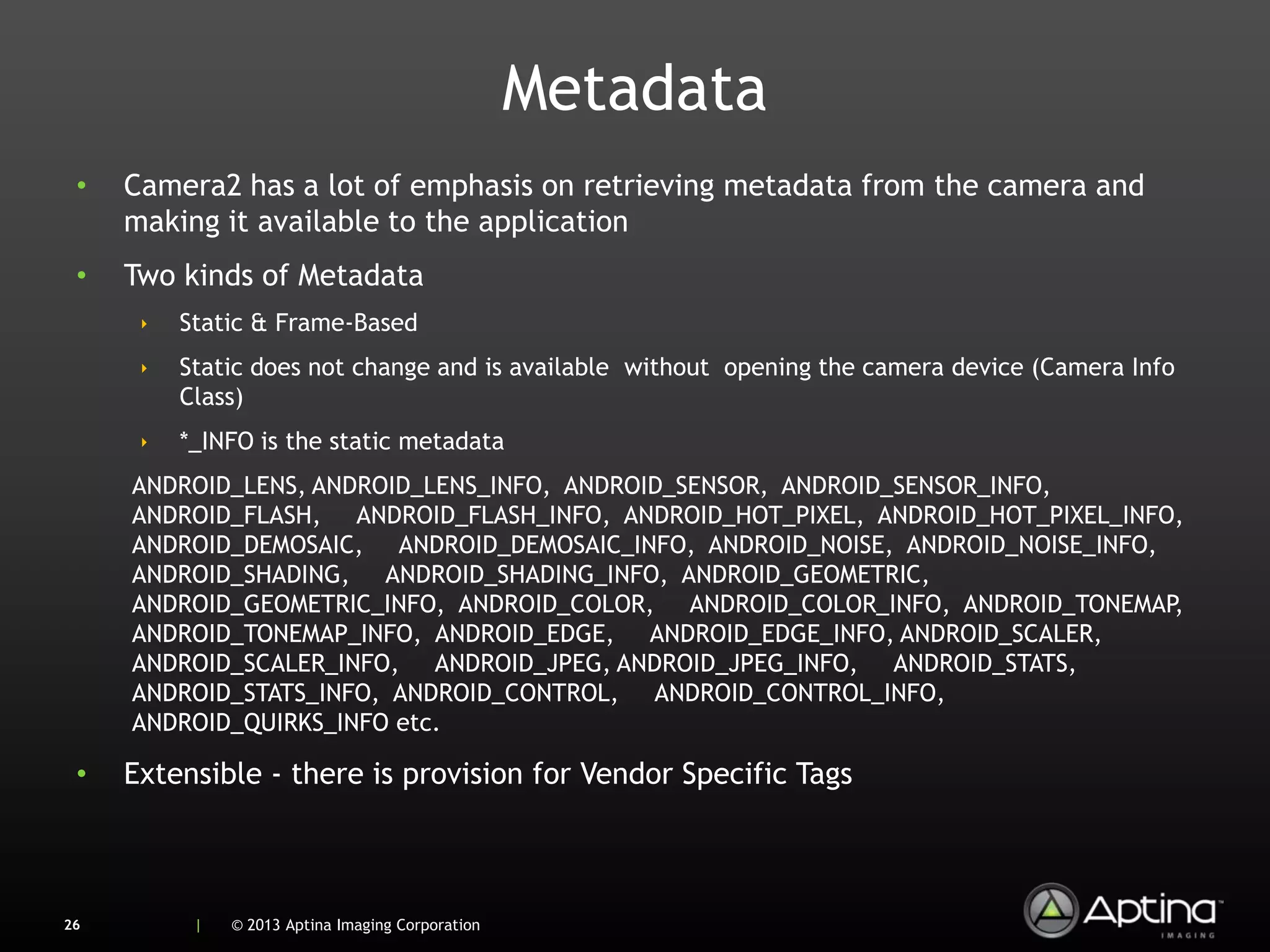 Metadata
 •   Camera2 has a lot of emphasis on retrieving metadata from the camera and
     making it available to the application
 •   Two kinds of Metadata
      ‣   Static & Frame-Based
      ‣   Static does not change and is available without opening the camera device (Camera Info
          Class)
      ‣   *_INFO is the static metadata
     ANDROID_LENS, ANDROID_LENS_INFO, ANDROID_SENSOR, ANDROID_SENSOR_INFO,
     ANDROID_FLASH, ANDROID_FLASH_INFO, ANDROID_HOT_PIXEL, ANDROID_HOT_PIXEL_INFO,
     ANDROID_DEMOSAIC, ANDROID_DEMOSAIC_INFO, ANDROID_NOISE, ANDROID_NOISE_INFO,
     ANDROID_SHADING, ANDROID_SHADING_INFO, ANDROID_GEOMETRIC,
     ANDROID_GEOMETRIC_INFO, ANDROID_COLOR, ANDROID_COLOR_INFO, ANDROID_TONEMAP  ,
     ANDROID_TONEMAP_INFO, ANDROID_EDGE, ANDROID_EDGE_INFO, ANDROID_SCALER,
     ANDROID_SCALER_INFO, ANDROID_JPEG, ANDROID_JPEG_INFO, ANDROID_STATS,
     ANDROID_STATS_INFO, ANDROID_CONTROL, ANDROID_CONTROL_INFO,
     ANDROID_QUIRKS_INFO etc.

 •   Extensible - there is provision for Vendor Specific Tags



26         |   © 2013 Aptina Imaging Corporation
 