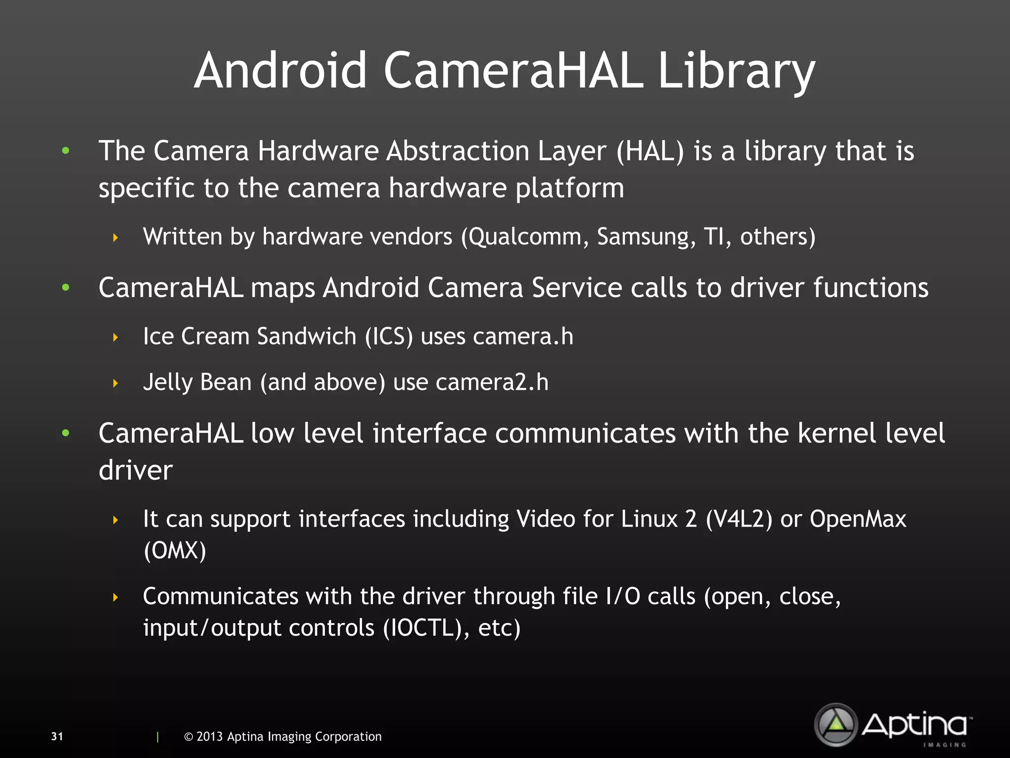 Android CameraHAL Library
 • The Camera Hardware Abstraction Layer (HAL) is a library that is
   specific to the camera hardware platform
     ‣ Written by hardware vendors (Qualcomm, Samsung, TI, others)

 • CameraHAL maps Android Camera Service calls to driver functions
     ‣ Ice Cream Sandwich (ICS) uses camera.h
     ‣ Jelly Bean (and above) use camera2.h

 • CameraHAL low level interface communicates with the kernel level
   driver
     ‣ It can support interfaces including Video for Linux 2 (V4L2) or OpenMax
       (OMX)
     ‣ Communicates with the driver through file I/O calls (open, close,
       input/output controls (IOCTL), etc)



31      |   © 2013 Aptina Imaging Corporation
 