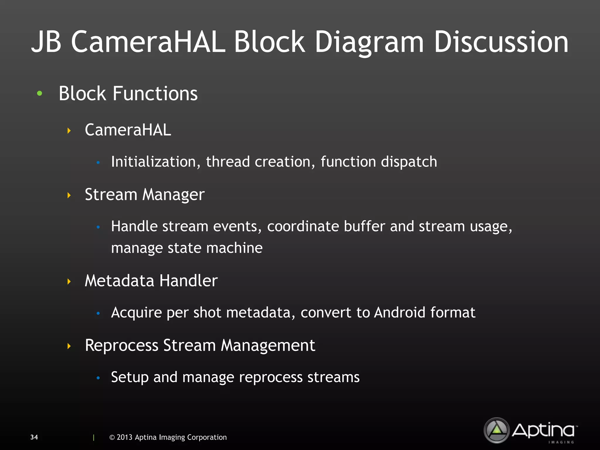 JB CameraHAL Block Diagram Discussion
 • Block Functions
     ‣ CameraHAL
            •   Initialization, thread creation, function dispatch

     ‣ Stream Manager
            •   Handle stream events, coordinate buffer and stream usage,
                manage state machine

     ‣ Metadata Handler
            •   Acquire per shot metadata, convert to Android format

     ‣ Reprocess Stream Management
            •   Setup and manage reprocess streams


34      |       © 2013 Aptina Imaging Corporation
 