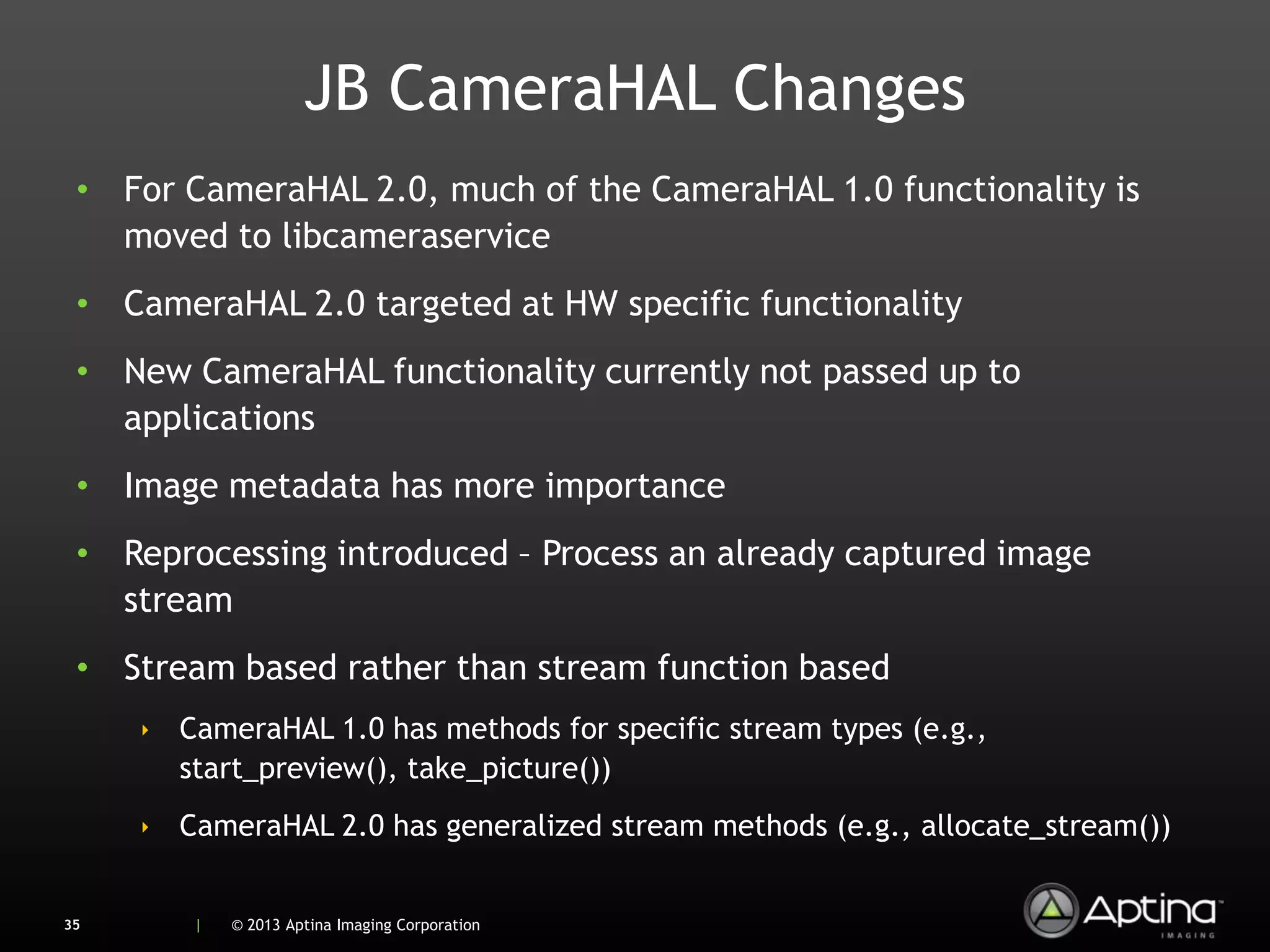 JB CameraHAL Changes
 • For CameraHAL 2.0, much of the CameraHAL 1.0 functionality is
   moved to libcameraservice
 • CameraHAL 2.0 targeted at HW specific functionality
 • New CameraHAL functionality currently not passed up to
   applications
 • Image metadata has more importance
 • Reprocessing introduced – Process an already captured image
   stream
 • Stream based rather than stream function based
     ‣ CameraHAL 1.0 has methods for specific stream types (e.g.,
       start_preview(), take_picture())
     ‣ CameraHAL 2.0 has generalized stream methods (e.g., allocate_stream())


35      |   © 2013 Aptina Imaging Corporation
 