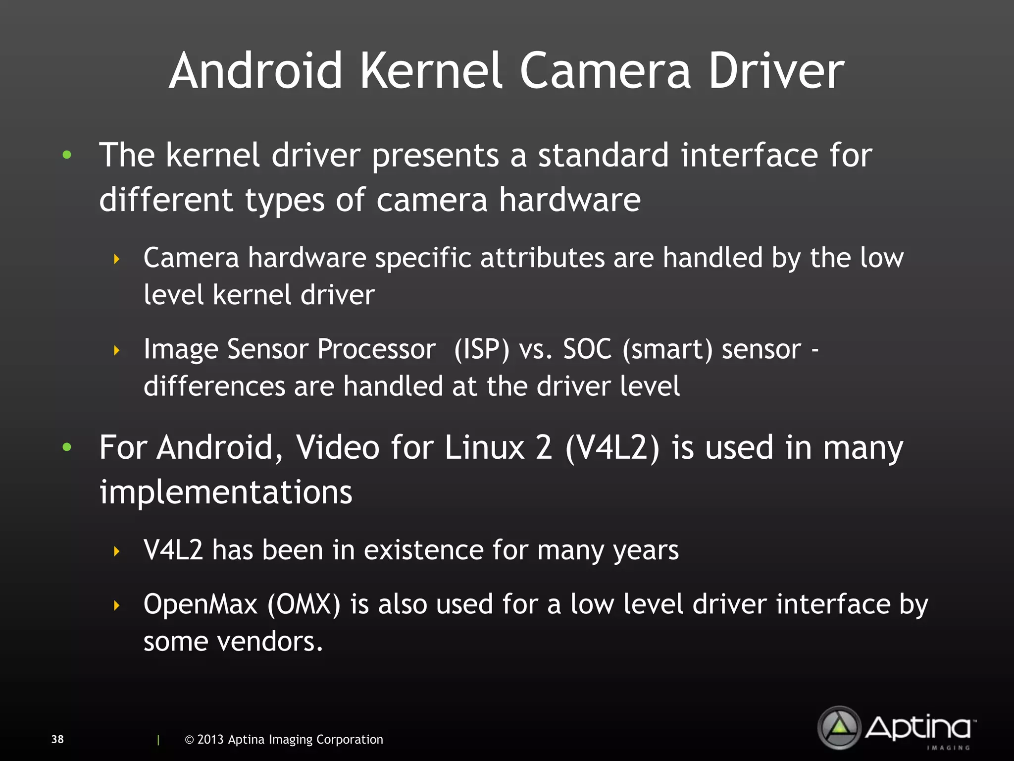Android Kernel Camera Driver
 • The kernel driver presents a standard interface for
   different types of camera hardware
     ‣ Camera hardware specific attributes are handled by the low
       level kernel driver
     ‣ Image Sensor Processor (ISP) vs. SOC (smart) sensor -
       differences are handled at the driver level

 • For Android, Video for Linux 2 (V4L2) is used in many
   implementations
     ‣ V4L2 has been in existence for many years
     ‣ OpenMax (OMX) is also used for a low level driver interface by
       some vendors.


38      |   © 2013 Aptina Imaging Corporation
 