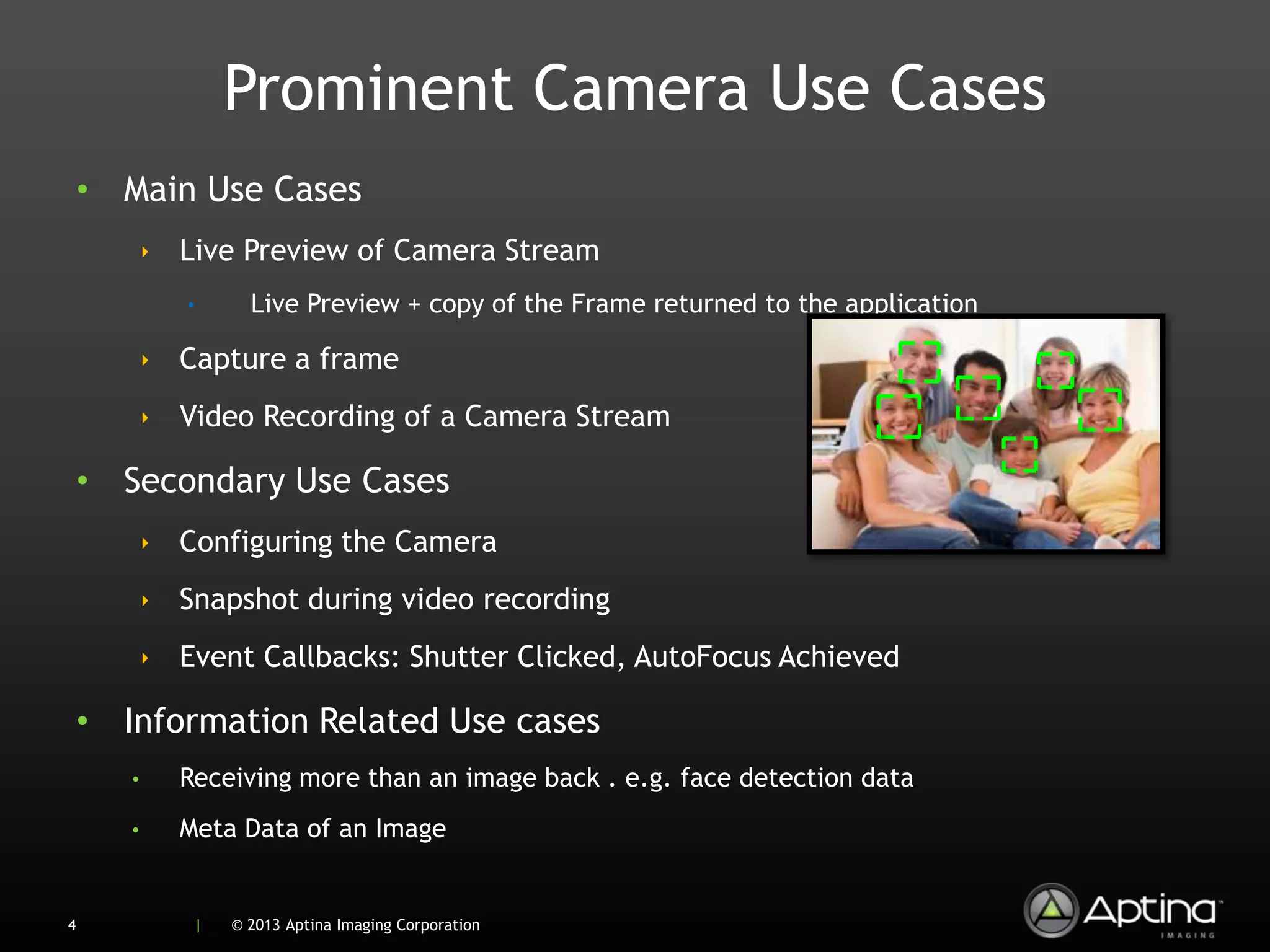 Prominent Camera Use Cases
    • Main Use Cases
           ‣ Live Preview of Camera Stream
              •     Live Preview + copy of the Frame returned to the application

           ‣ Capture a frame
           ‣ Video Recording of a Camera Stream

    • Secondary Use Cases
           ‣ Configuring the Camera
           ‣ Snapshot during video recording
           ‣ Event Callbacks: Shutter Clicked, AutoFocus Achieved

    • Information Related Use cases
       •     Receiving more than an image back . e.g. face detection data
       •     Meta Data of an Image


4             |   © 2013 Aptina Imaging Corporation
 