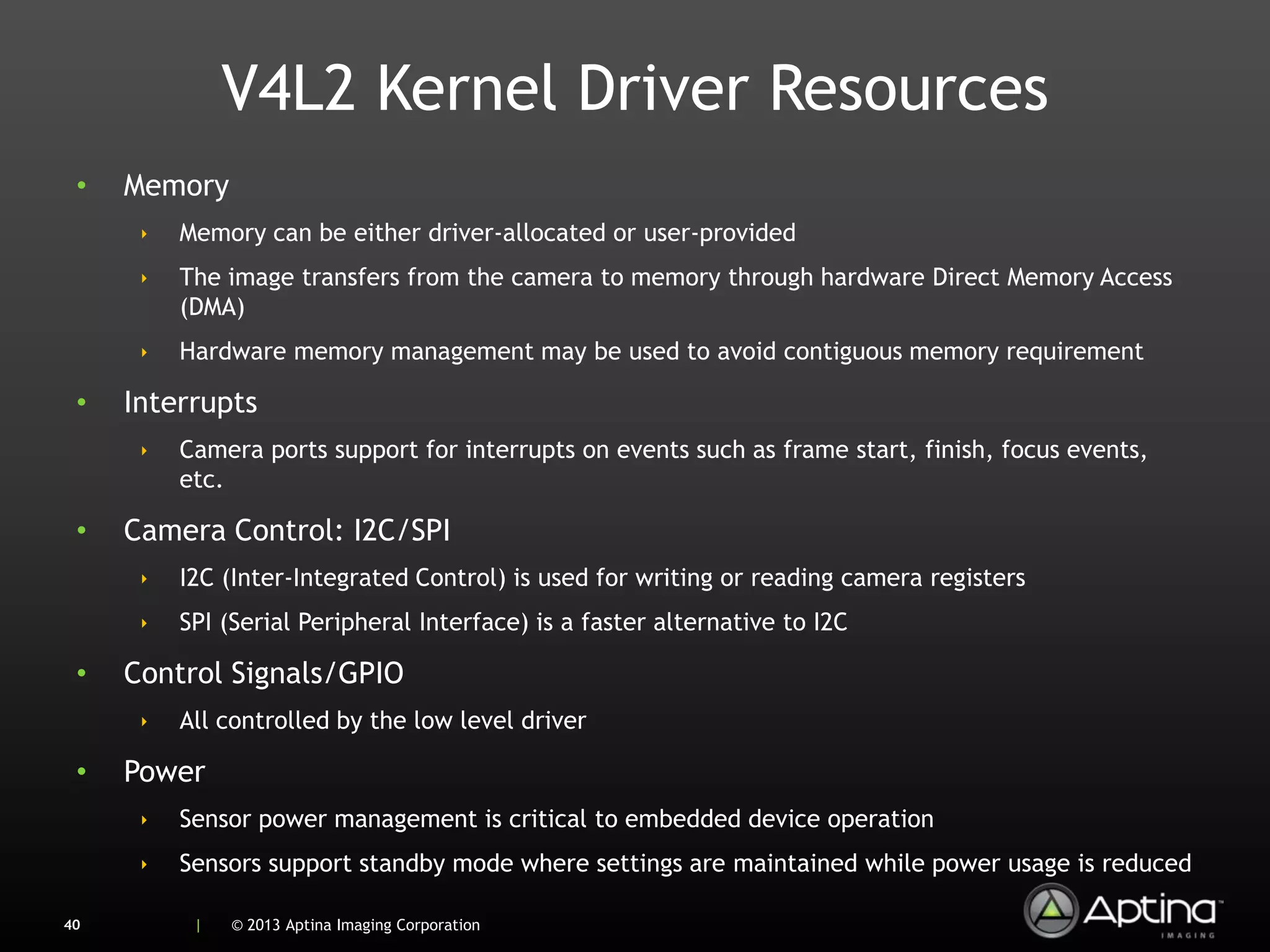 V4L2 Kernel Driver Resources
 •   Memory
      ‣   Memory can be either driver-allocated or user-provided
      ‣   The image transfers from the camera to memory through hardware Direct Memory Access
          (DMA)
      ‣   Hardware memory management may be used to avoid contiguous memory requirement

 •   Interrupts
      ‣   Camera ports support for interrupts on events such as frame start, finish, focus events,
          etc.

 •   Camera Control: I2C/SPI
      ‣   I2C (Inter-Integrated Control) is used for writing or reading camera registers
      ‣   SPI (Serial Peripheral Interface) is a faster alternative to I2C

 •   Control Signals/GPIO
      ‣   All controlled by the low level driver

 •   Power
      ‣   Sensor power management is critical to embedded device operation
      ‣   Sensors support standby mode where settings are maintained while power usage is reduced

40         |   © 2013 Aptina Imaging Corporation
 