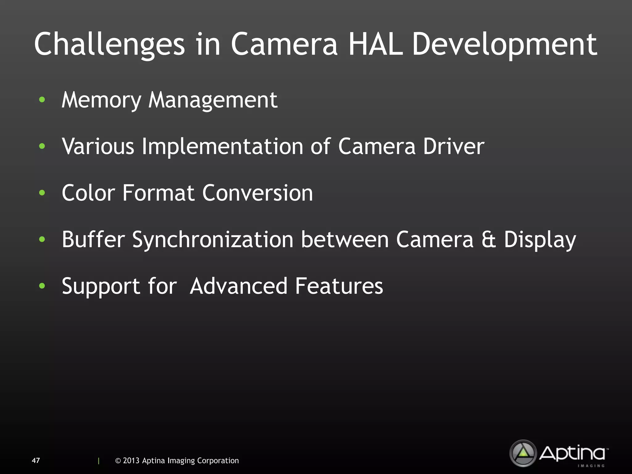 Challenges in Camera HAL Development
 • Memory Management

 • Various Implementation of Camera Driver

 • Color Format Conversion

 • Buffer Synchronization between Camera & Display

 • Support for Advanced Features




47    |   © 2013 Aptina Imaging Corporation
 