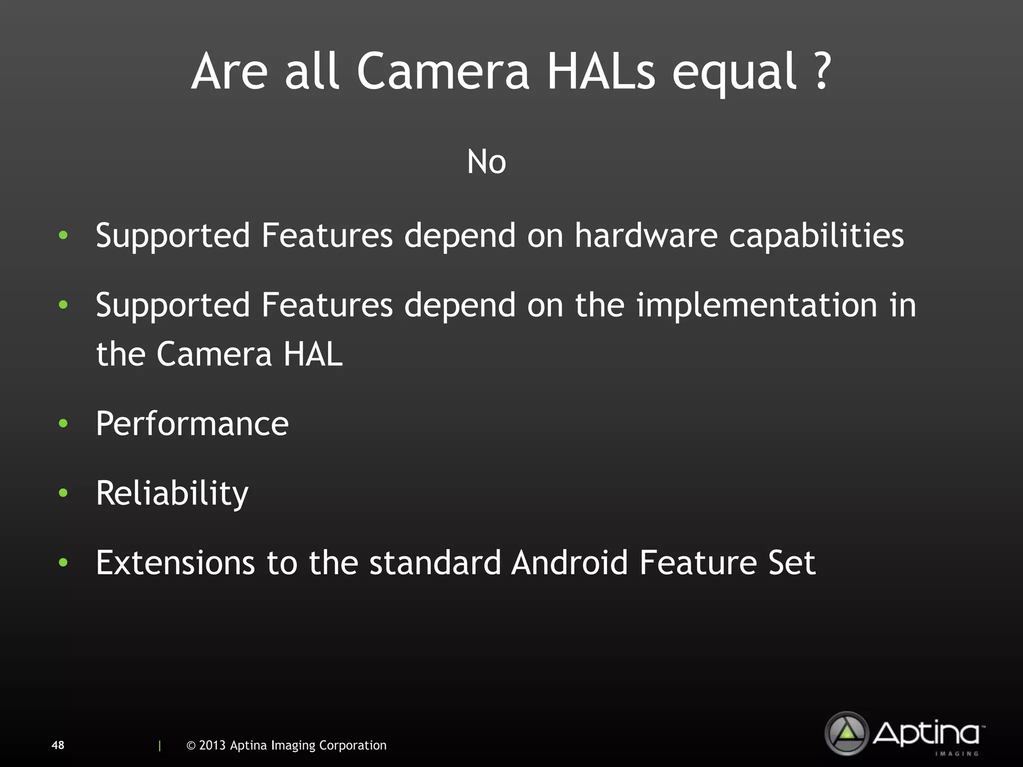 Are all Camera HALs equal ?
                                              No

• Supported Features depend on hardware capabilities

• Supported Features depend on the implementation in
  the Camera HAL

• Performance

• Reliability

• Extensions to the standard Android Feature Set




48    |   © 2013 Aptina Imaging Corporation
 