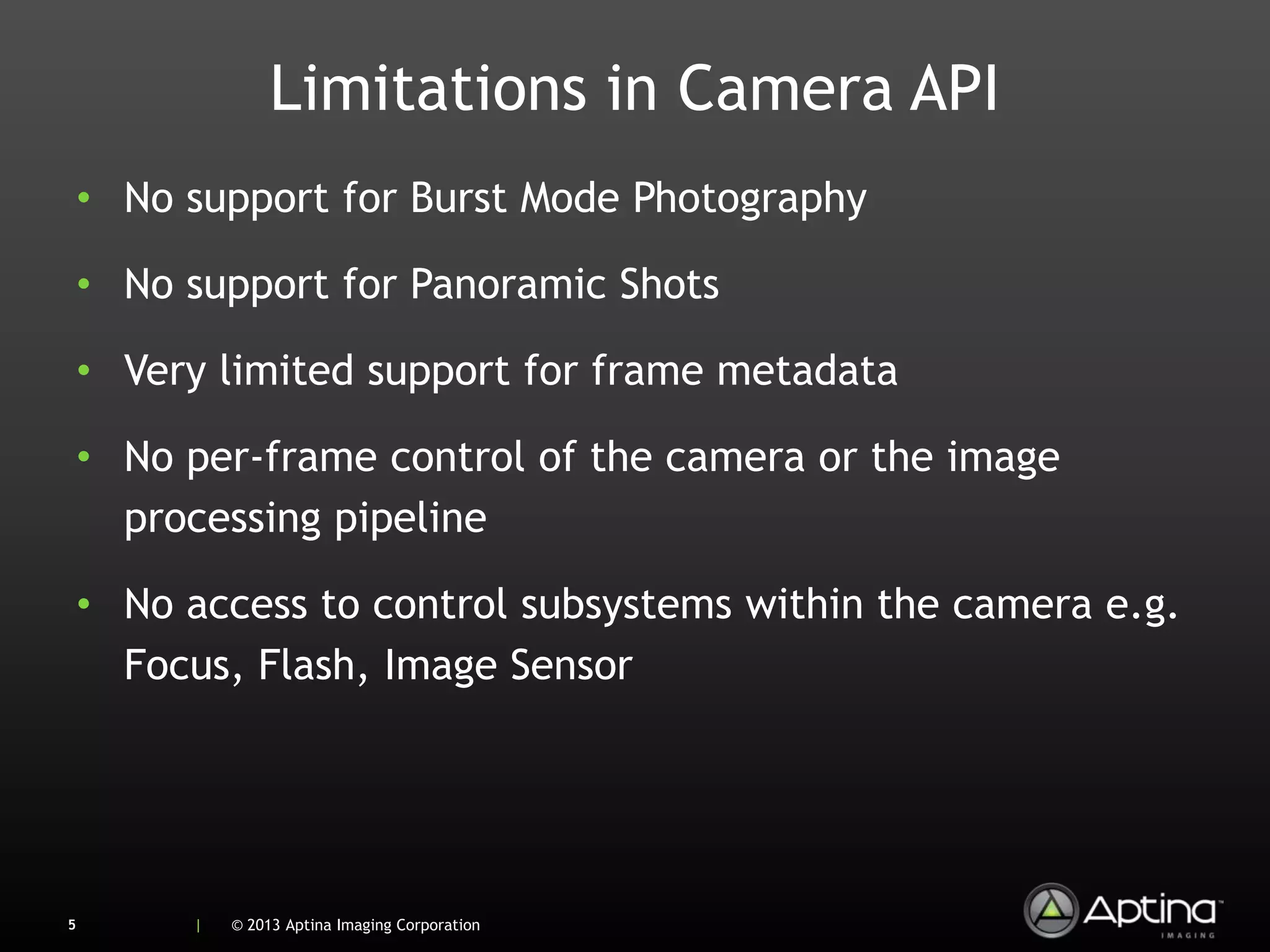 Limitations in Camera API
    • No support for Burst Mode Photography

    • No support for Panoramic Shots

    • Very limited support for frame metadata

    • No per-frame control of the camera or the image
      processing pipeline

    • No access to control subsystems within the camera e.g.
      Focus, Flash, Image Sensor




5        |   © 2013 Aptina Imaging Corporation
 
