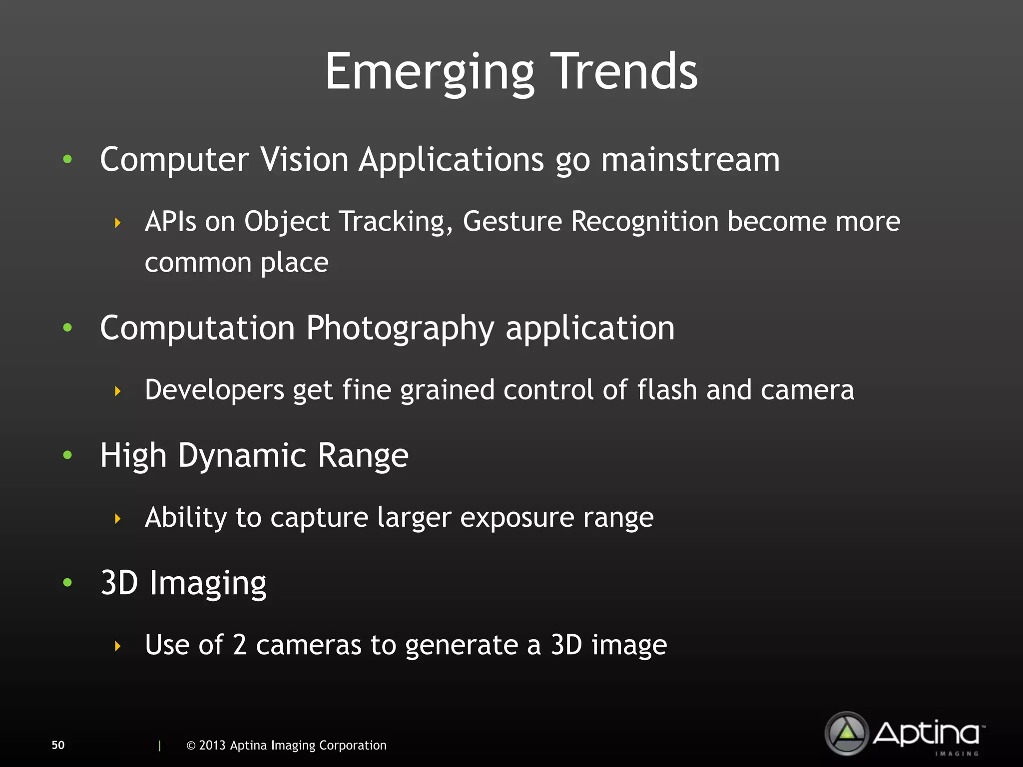 Emerging Trends
 • Computer Vision Applications go mainstream
     ‣ APIs on Object Tracking, Gesture Recognition become more
       common place

 • Computation Photography application
     ‣ Developers get fine grained control of flash and camera

 • High Dynamic Range
     ‣ Ability to capture larger exposure range

 • 3D Imaging
     ‣ Use of 2 cameras to generate a 3D image


50      |   © 2013 Aptina Imaging Corporation
 