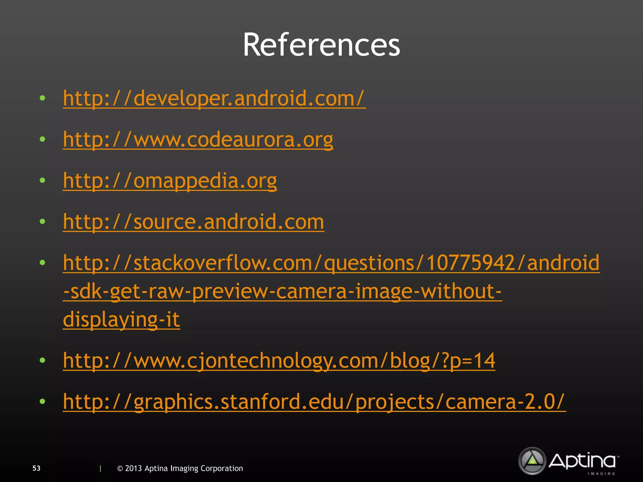 References
 • http://developer.android.com/
 • http://www.codeaurora.org
 • http://omappedia.org
 • http://source.android.com
 • http://stackoverflow.com/questions/10775942/android
   -sdk-get-raw-preview-camera-image-without-
   displaying-it
 • http://www.cjontechnology.com/blog/?p=14
 • http://graphics.stanford.edu/projects/camera-2.0/

53    |   © 2013 Aptina Imaging Corporation
 