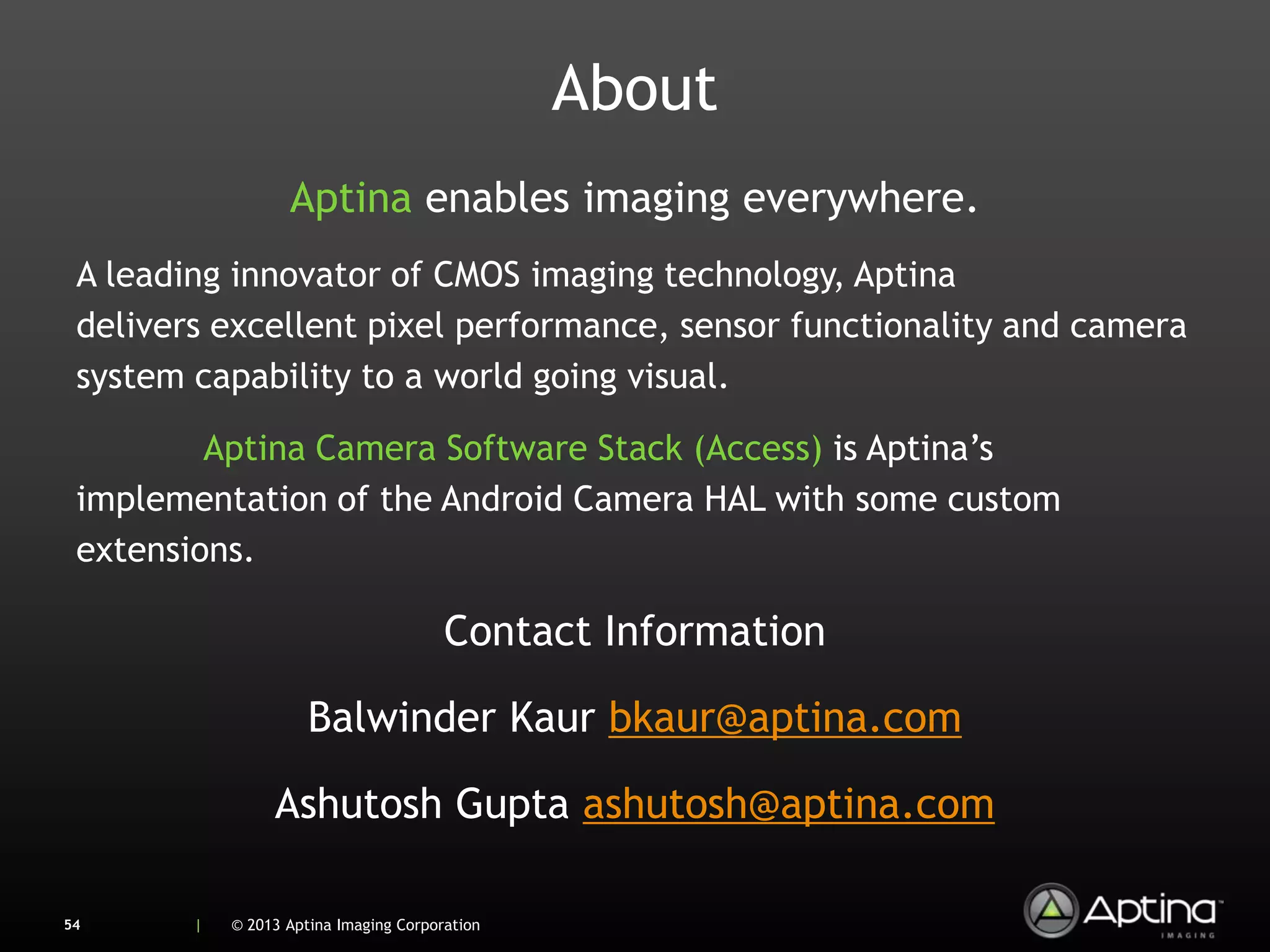 About
                   Aptina enables imaging everywhere.
 A leading innovator of CMOS imaging technology, Aptina
 delivers excellent pixel performance, sensor functionality and camera
 system capability to a world going visual.

         Aptina Camera Software Stack (Access) is Aptina’s
 implementation of the Android Camera HAL with some custom
 extensions.

                                        Contact Information

                      Balwinder Kaur bkaur@aptina.com

                 Ashutosh Gupta ashutosh@aptina.com

54      |   © 2013 Aptina Imaging Corporation
 