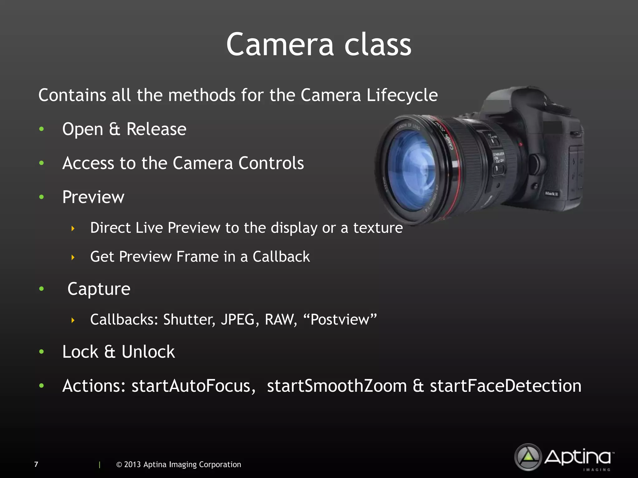 Camera class
    Contains all the methods for the Camera Lifecycle
    • Open & Release
    • Access to the Camera Controls
    • Preview
        ‣ Direct Live Preview to the display or a texture
        ‣ Get Preview Frame in a Callback

    •   Capture
        ‣ Callbacks: Shutter, JPEG, RAW, “Postview”

    • Lock & Unlock
    • Actions: startAutoFocus, startSmoothZoom & startFaceDetection



7           |   © 2013 Aptina Imaging Corporation
 