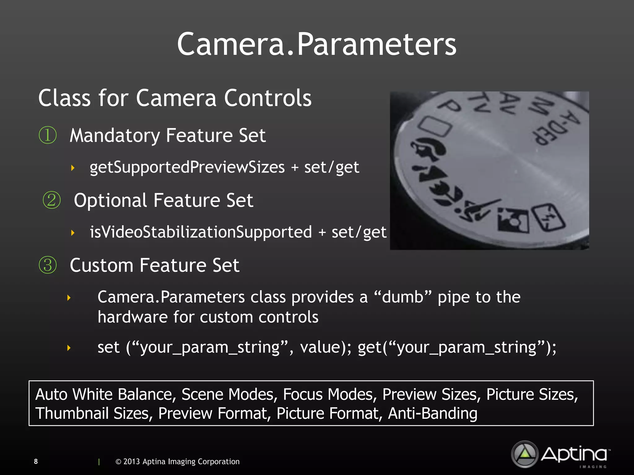 Camera.Parameters
    Class for Camera Controls
    ① Mandatory Feature Set
       ‣ getSupportedPreviewSizes + set/get

    ② Optional Feature Set
       ‣ isVideoStabilizationSupported + set/get

    ③ Custom Feature Set
      ‣   Camera.Parameters class provides a “dumb” pipe to the
          hardware for custom controls
      ‣   set (“your_param_string”, value); get(“your_param_string”);

Auto White Balance, Scene Modes, Focus Modes, Preview Sizes, Picture Sizes,
Thumbnail Sizes, Preview Format, Picture Format, Anti-Banding

8         |   © 2013 Aptina Imaging Corporation
 