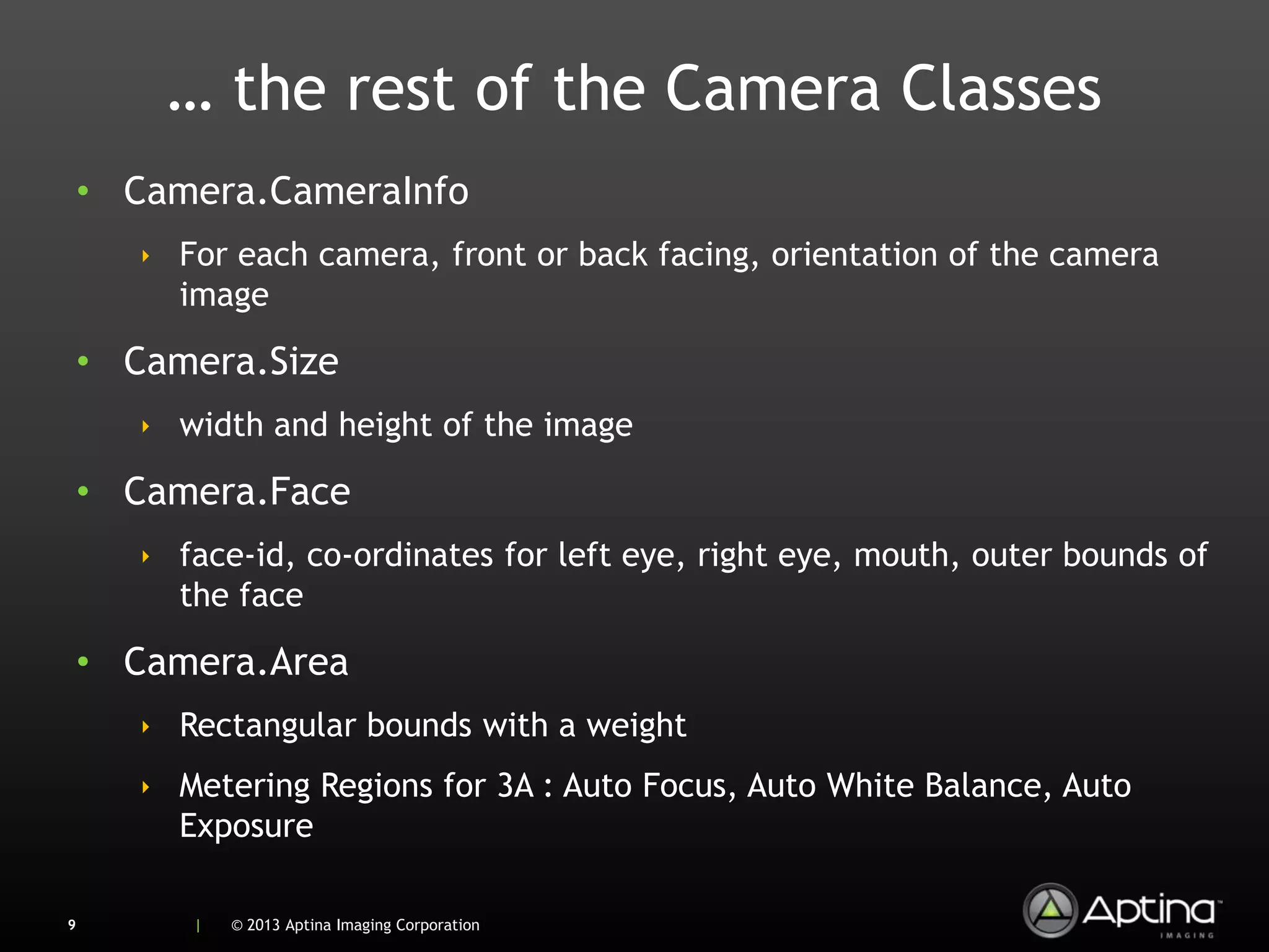 … the rest of the Camera Classes
    • Camera.CameraInfo
       ‣ For each camera, front or back facing, orientation of the camera
         image

    • Camera.Size
       ‣ width and height of the image

    • Camera.Face
       ‣ face-id, co-ordinates for left eye, right eye, mouth, outer bounds of
         the face

    • Camera.Area
       ‣ Rectangular bounds with a weight
       ‣ Metering Regions for 3A : Auto Focus, Auto White Balance, Auto
         Exposure

9         |   © 2013 Aptina Imaging Corporation
 