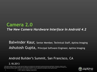 Camera 2.0
       The New Camera Hardware Interface in Android 4.2



             Balwinder Kaur, Senior Member, Technical Staff, Aptina Imaging
             Ashutosh Gupta, Principal Software Engineer, Aptina Imaging

             Android Builder’s Summit, San Francisco, CA
             2.18.2013
© 2013 Aptina Imaging Corporation. All rights reserved. Products are warranted only to meet Aptina’s production data sheet specifications. Information, products, and/or
specifications are subject to change without notice. All information is provided on an “AS IS” basis without warranties of any kind. Dates are estimates only. Drawings not to
scale. Aptina and the Aptina logo are trademarks of Aptina Imaging Corporation. All other trademarks are the property of their respective owners.

  1                          |       © 2013 Aptina Imaging Corporation
 