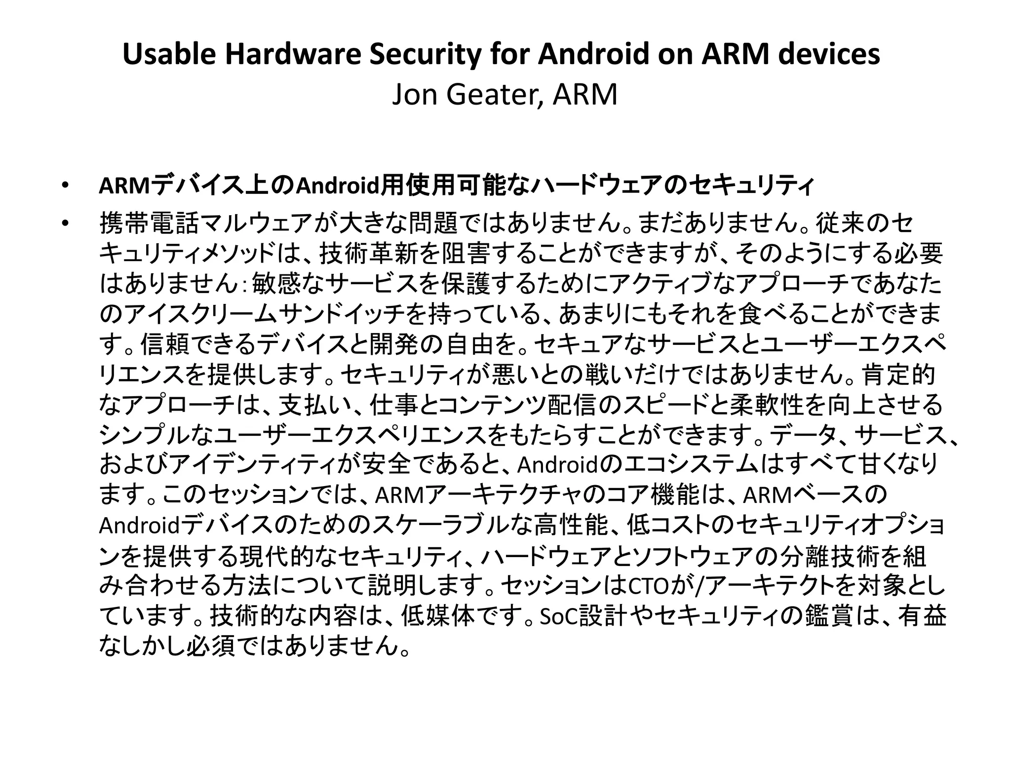 Usable Hardware Security for Android on ARM devices
                      Jon Geater, ARM

•   ARMデバイス上のAndroid用使用可能なハードウェアのセキュリティ
•   携帯電話マルウェアが大きな問題ではありません。まだありません。従来のセ
    キュリティメソッドは、技術革新を阻害することができますが、そのようにする必要
    はありません：敏感なサービスを保護するためにアクティブなアプローチであなた
    のアイスクリームサンドイッチを持っている、あまりにもそれを食べることができま
    す。信頼できるデバイスと開発の自由を。セキュアなサービスとユーザーエクスペ
    リエンスを提供します。セキュリティが悪いとの戦いだけではありません。肯定的
    なアプローチは、支払い、仕事とコンテンツ配信のスピードと柔軟性を向上させる
    シンプルなユーザーエクスペリエンスをもたらすことができます。データ、サービス、
    およびアイデンティティが安全であると、Androidのエコシステムはすべて甘くなり
    ます。このセッションでは、ARMアーキテクチャのコア機能は、ARMベースの
    Androidデバイスのためのスケーラブルな高性能、低コストのセキュリティオプショ
    ンを提供する現代的なセキュリティ、ハードウェアとソフトウェアの分離技術を組
    み合わせる方法について説明します。セッションはCTOが/アーキテクトを対象とし
    ています。技術的な内容は、低媒体です。SoC設計やセキュリティの鑑賞は、有益
    なしかし必須ではありません。
 