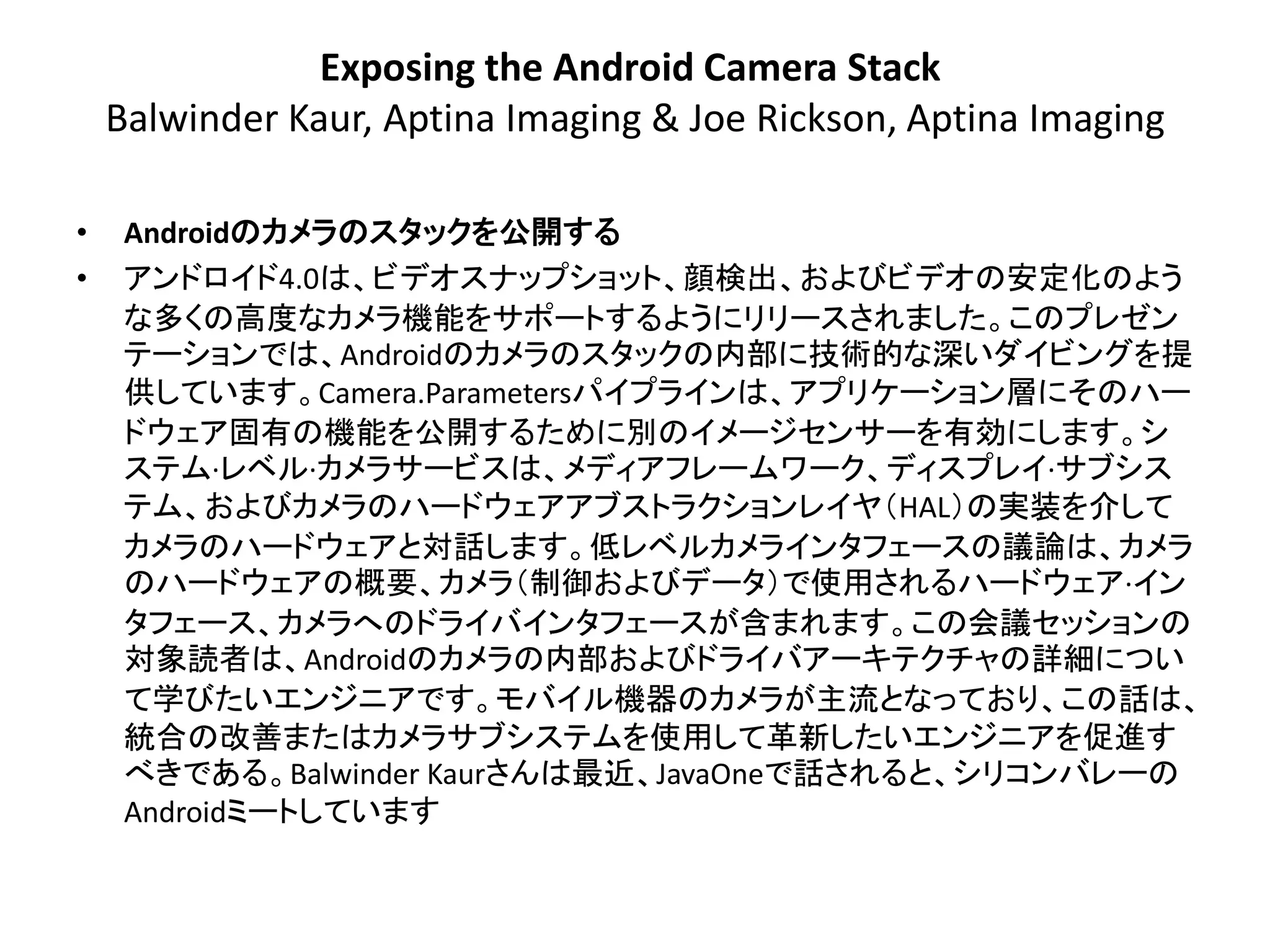 Exposing the Android Camera Stack
    Balwinder Kaur, Aptina Imaging & Joe Rickson, Aptina Imaging

•    Androidのカメラのスタックを公開する
•    アンドロイド4.0は、ビデオスナップショット、顔検出、およびビデオの安定化のよう
     な多くの高度なカメラ機能をサポートするようにリリースされました。このプレゼン
     テーションでは、Androidのカメラのスタックの内部に技術的な深いダイビングを提
     供しています。Camera.Parametersパイプラインは、アプリケーション層にその​​ハー
     ドウェア固有の機能を公開するために別のイメージセンサーを有効にします。シ
     ステム·レベル·カメラサービスは、メディアフレームワーク、ディスプレイ·サブシス
     テム、およびカメラのハードウェアアブストラクションレイヤ＇HAL（の実装を介して
     カメラのハードウェアと対話します。低レベルカメラインタフェースの議論は、カメラ
     のハードウェアの概要、カメラ＇制御およびデータ（で使用されるハードウェア·イン
     タフェース、カメラへのドライバインタフェースが含まれます。この会議セッションの
     対象読者は、Androidのカメラの内部およびドライバアーキテクチャの詳細につい
     て学びたいエンジニアです。モバイル機器のカメラが主流となっており、この話は、
     統合の改善またはカメラサブシステムを使用して革新したいエンジニアを促進す
     べきである。Balwinder Kaurさんは最近、JavaOneで話されると、シリコンバレーの
     Androidミートしています
 