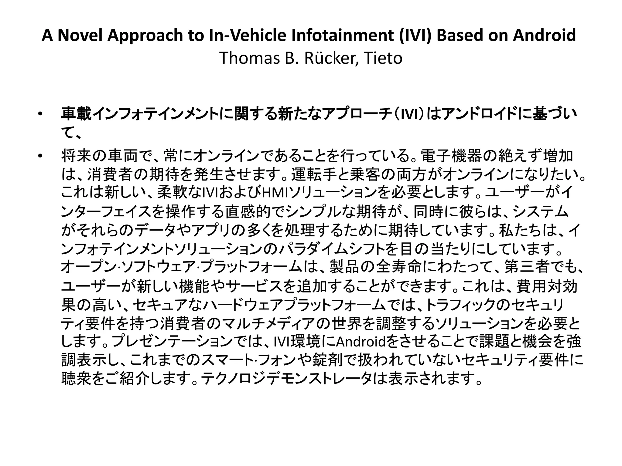 A Novel Approach to In-Vehicle Infotainment (IVI) Based on Android
                      Thomas B. Rücker, Tieto

•   車載インフォテインメントに関する新たなアプローチ＇IVI（はアンドロイドに基づい
    て、
•   将来の車両で、常にオンラインであることを行っている。電子機器の絶えず増加
    は、消費者の期待を発生させます。運転手と乗客の両方がオンラインになりたい。
    これは新しい、柔軟なIVIおよびHMIソリューションを必要とします。ユーザーがイ
    ンターフェイスを操作する直感的でシンプルな期待が、同時に彼らは、システム
    がそれらのデータやアプリの多くを処理するために期待しています。私たちは、イ
    ンフォテインメントソリューションのパラダイムシフトを目の当たりにしています。
    オープン·ソフトウェア·プラットフォームは、製品の全寿命にわたって、第三者でも、
    ユーザーが新しい機能やサービスを追加することができます。これは、費用対効
    果の高い、セキュアなハードウェアプラットフォームでは、トラフィックのセキュリ
    ティ要件を持つ消費者のマルチメディアの世界を調整するソリューションを必要と
    します。プレゼンテーションでは、IVI環境にAndroidをさせることで課題と機会を強
    調表示し、これまでのスマート·フォンや錠剤で扱われていないセキュリティ要件に
    聴衆をご紹介します。テクノロジデモンストレータは表示されます。
 