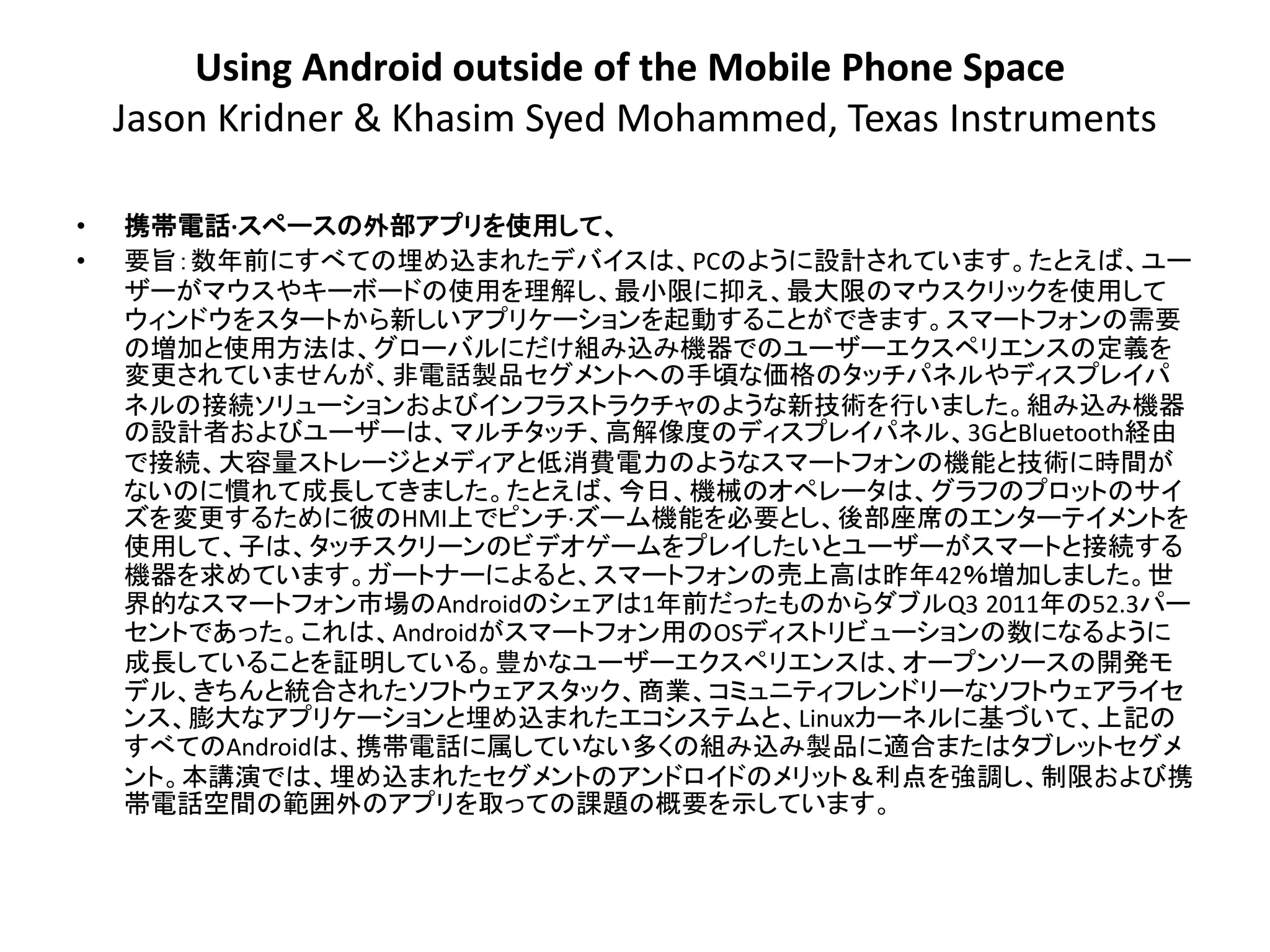 Using Android outside of the Mobile Phone Space
    Jason Kridner & Khasim Syed Mohammed, Texas Instruments

•   携帯電話·スペースの外部アプリを使用して、
•   要旨：数年前にすべての埋め込まれたデバイスは、PCのように設計されています。たとえば、ユー
    ザーがマウスやキーボードの使用を理解し、最小限に抑え、最大限のマウスクリックを使用して
    ウィンドウをスタートから新しいアプリケーションを起動することができます。スマートフォンの需要
    の増加と使用方法は、グローバルにだけ組み込み機器でのユーザーエクスペリエンスの定義を
    変更されていませんが、非電話製品セ​​グメントへの手頃な価格のタッチパネルやディスプレイパ
    ネルの接続ソリューションおよびインフラストラクチャのような新技術を行いました。組み込み機器
    の設計者およびユーザーは、マルチタッチ、高解像度のディスプレイパネル、3GとBluetooth経由
    で接続、大容量ストレージとメディアと低消費電力のようなスマートフォンの機能と技術に時間が
    ないのに慣れて成長してきました。たとえば、今日、機械のオペレータは、グラフのプロットのサイ
    ズを変更するために彼のHMI上でピンチ·ズーム機能を必要とし、後部座席のエンターテイメントを
    使用して、子は、タッチスクリーンのビデオゲームをプレイしたいとユーザーがスマートと接続​​する
    機器を求めています。ガートナーによると、スマートフォンの売上高は昨年42％増加しました。世
    界的なスマートフォン市場のAndroidのシェアは1年前だったものからダブルQ3 2011年の52.3パー
    セントであった。これは、Androidがスマートフォン用のOSディストリビューションの数になるように
    成長していることを証明している。豊かなユーザーエクスペリエンスは、オープンソースの開発モ
    デル、きちんと統合されたソフトウェアスタック、商業、コミュニティフレンドリーなソフトウェアライセ
    ンス、膨大なアプリケーションと埋め込まれたエコシステムと、Linuxカーネルに基づいて、上記の
    すべてのAndroidは、携帯電話に属していない多くの組み込み製品に適合またはタブレットセグメ
    ント。本講演では、埋め込まれたセグメントのアンドロイドのメリット＆利点を強調し、制限および携
    帯電話空間の範囲外のアプリを取っての課題の概要を示しています。
 