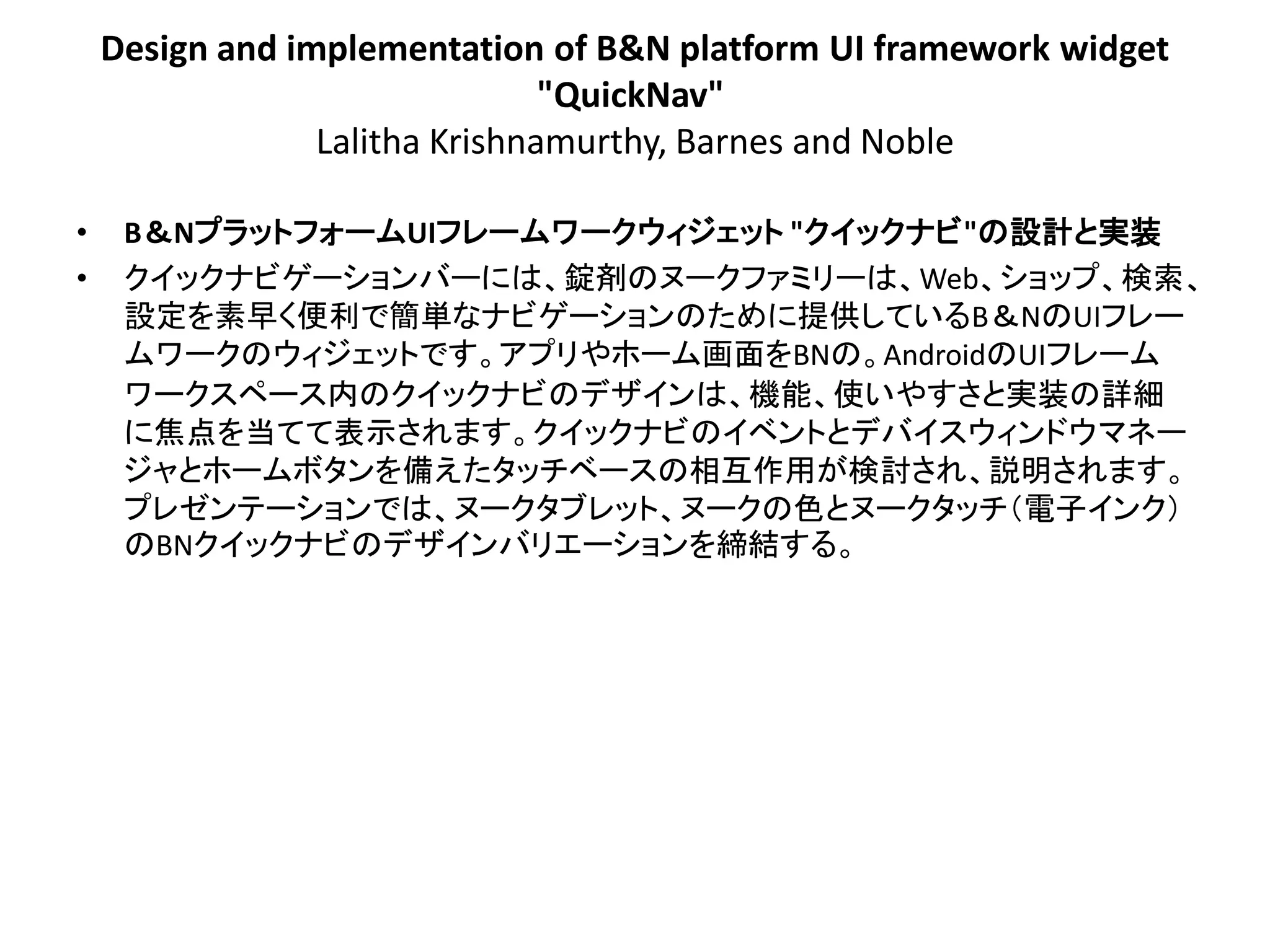 Design and implementation of B&N platform UI framework widget
                                "QuickNav"
                 Lalitha Krishnamurthy, Barnes and Noble

•    B＆NプラットフォームUIフレームワークウィジェット "クイックナビ"の設計と実装
•    クイックナビゲーションバーには、錠剤のヌークファミリーは、Web、ショップ、検索、
     設定を素早く便利で簡単なナビゲーションのために提供しているB＆NのUIフレー
     ムワークのウィジェットです。アプリやホーム画面をBNの。AndroidのUIフレーム
     ワークスペース内のクイックナビのデザインは、機能、使いやすさと実装の詳細
     に焦点を当てて表示されます。クイックナビのイベントとデバイスウィンドウマネー
     ジャとホームボタンを備えたタッチベースの相互作用が検討され、説明されます。
     プレゼンテーションでは、ヌークタブレット、ヌークの色とヌークタッチ＇電子インク（
     のBNクイックナビのデザインバリエーションを締結する。
 