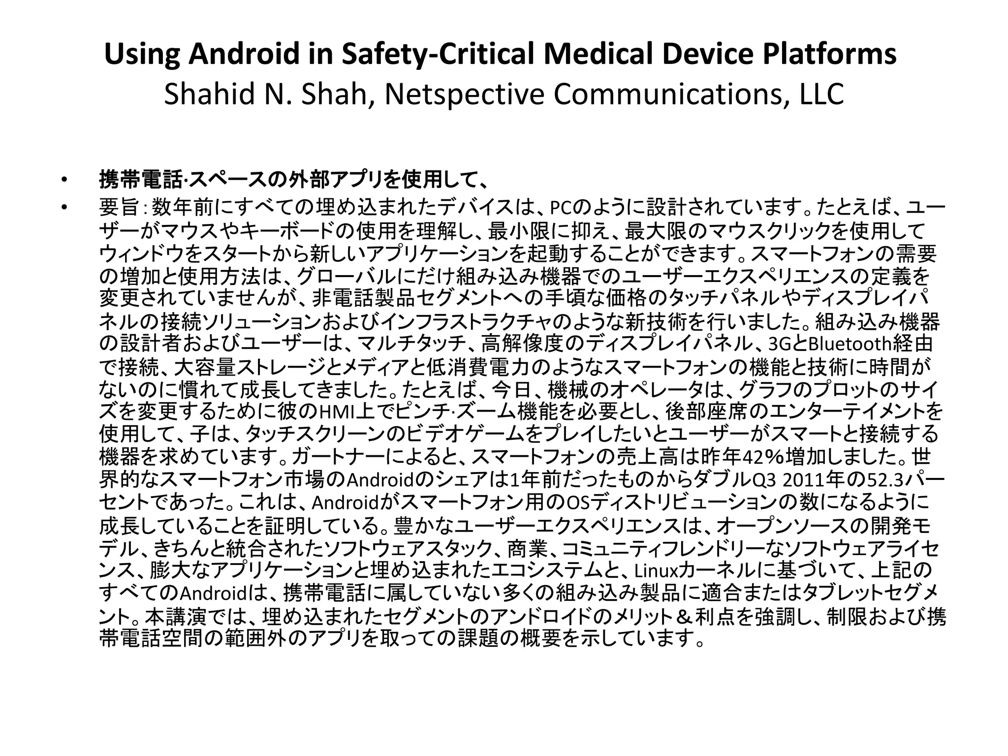 Using Android in Safety-Critical Medical Device Platforms
        Shahid N. Shah, Netspective Communications, LLC

•   携帯電話·スペースの外部アプリを使用して、
•   要旨：数年前にすべての埋め込まれたデバイスは、PCのように設計されています。たとえば、ユー
    ザーがマウスやキーボードの使用を理解し、最小限に抑え、最大限のマウスクリックを使用して
    ウィンドウをスタートから新しいアプリケーションを起動することができます。スマートフォンの需要
    の増加と使用方法は、グローバルにだけ組み込み機器でのユーザーエクスペリエンスの定義を
    変更されていませんが、非電話製品セ​​グメントへの手頃な価格のタッチパネルやディスプレイパ
    ネルの接続ソリューションおよびインフラストラクチャのような新技術を行いました。組み込み機器
    の設計者およびユーザーは、マルチタッチ、高解像度のディスプレイパネル、3GとBluetooth経由
    で接続、大容量ストレージとメディアと低消費電力のようなスマートフォンの機能と技術に時間が
    ないのに慣れて成長してきました。たとえば、今日、機械のオペレータは、グラフのプロットのサイ
    ズを変更するために彼のHMI上でピンチ·ズーム機能を必要とし、後部座席のエンターテイメントを
    使用して、子は、タッチスクリーンのビデオゲームをプレイしたいとユーザーがスマートと接続​​する
    機器を求めています。ガートナーによると、スマートフォンの売上高は昨年42％増加しました。世
    界的なスマートフォン市場のAndroidのシェアは1年前だったものからダブルQ3 2011年の52.3パー
    セントであった。これは、Androidがスマートフォン用のOSディストリビューションの数になるように
    成長していることを証明している。豊かなユーザーエクスペリエンスは、オープンソースの開発モ
    デル、きちんと統合されたソフトウェアスタック、商業、コミュニティフレンドリーなソフトウェアライセ
    ンス、膨大なアプリケーションと埋め込まれたエコシステムと、Linuxカーネルに基づいて、上記の
    すべてのAndroidは、携帯電話に属していない多くの組み込み製品に適合またはタブレットセグメ
    ント。本講演では、埋め込まれたセグメントのアンドロイドのメリット＆利点を強調し、制限および携
    帯電話空間の範囲外のアプリを取っての課題の概要を示しています。
 