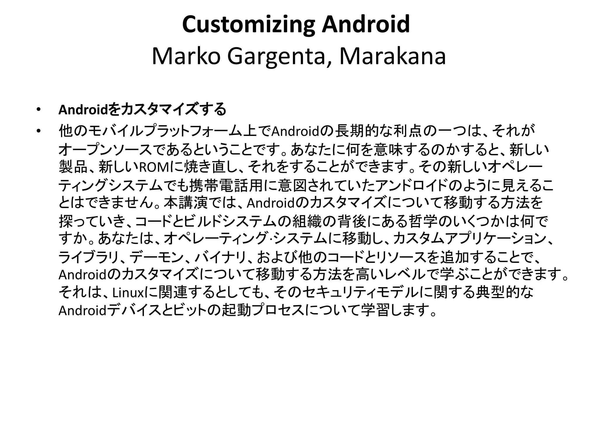 Customizing Android
           Marko Gargenta, Marakana
•   Androidをカスタマイズする
•   他のモバイルプラットフォーム上でAndroidの長期的な利点の一つは、それが
    オープンソースであるということです。あなたに何を意味するのかすると、新しい
    製品、新しいROMに焼き直し、それをすることができます。その新しいオペレー
    ティングシステムでも携帯電話用に意図されていたアンドロイドのように見えるこ
    とはできません。本講演では、Androidのカスタマイズについて移動する方法を
    探っていき、コードとビルドシステムの組織の背後にある哲学のいくつかは何で
    すか。あなたは、オペレーティング·システムに移動し、カスタムアプリケーション、
    ライブラリ、デーモン、バイナリ、および他のコードとリソースを追加することで、
    Androidのカスタマイズについて移動する方法を高いレベルで学ぶことができます。
    それは、Linuxに関連するとしても、そのセキュリティモデルに関する典型的な
    Androidデバイスとビットの起動プロセスについて学習します。
 