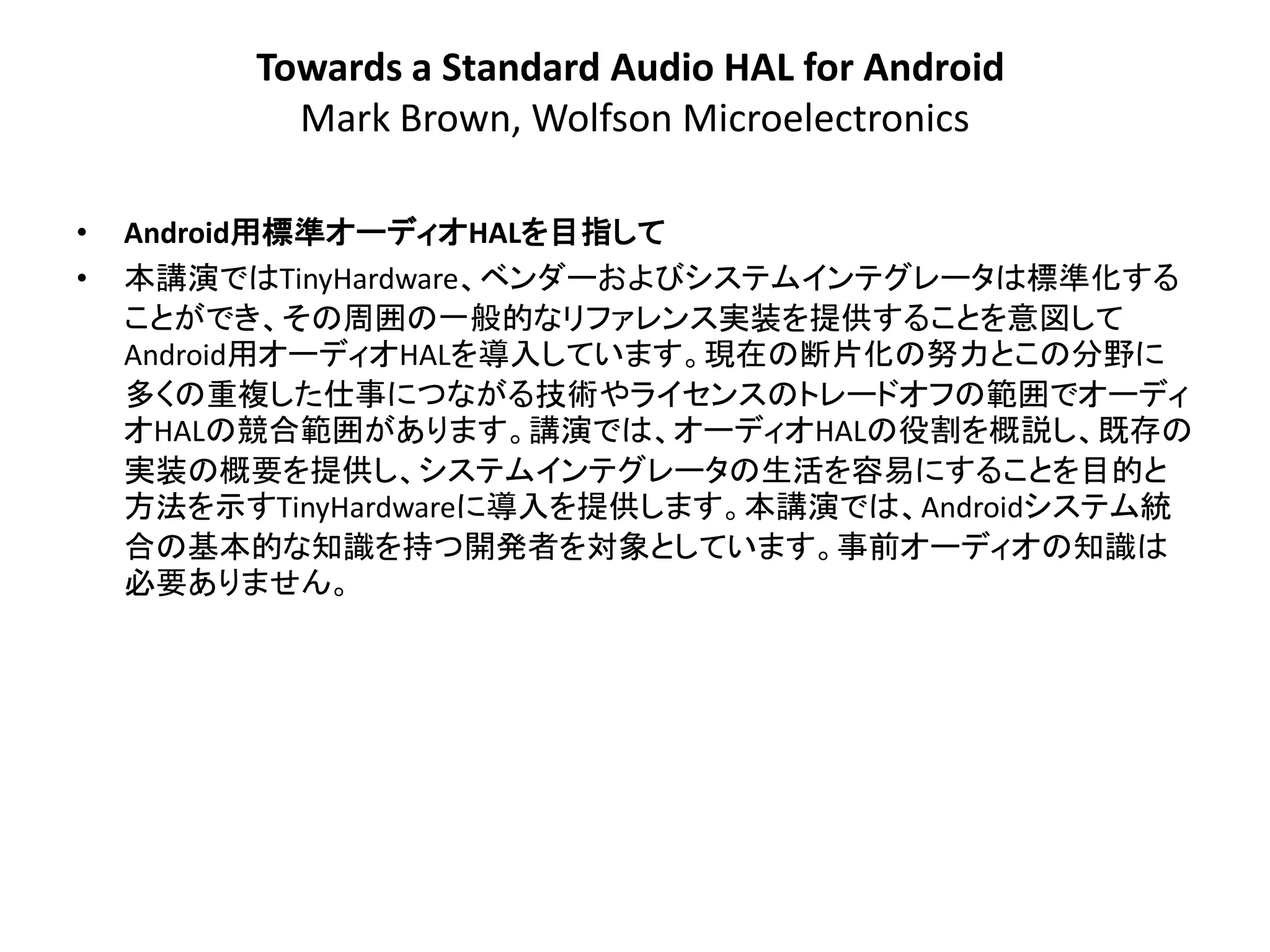 Towards a Standard Audio HAL for Android
           Mark Brown, Wolfson Microelectronics

•   Android用標準オーディオHALを目指して
•   本講演ではTinyHardware、ベンダーおよびシステムインテグレータは標準化する
    ことができ、その周囲の一般的なリファレンス実装を提供することを意図して
    Android用オーディオHALを導入しています。現在の断片化の努力とこの分野に
    多くの重複した仕事につながる技術やライセンスのトレードオフの範囲でオーディ
    オHALの競合範囲があります。講演では、オーディオHALの役割を概説し、既存の
    実装の概要を提供し、システムインテグレータの生活を容易にすることを目的と
    方法を示すTinyHardwareに導入を提供します。本講演では、Androidシステム統
    合の基本的な知識を持つ開発者を対象としています。事前オーディオの知識は
    必要ありません。
 