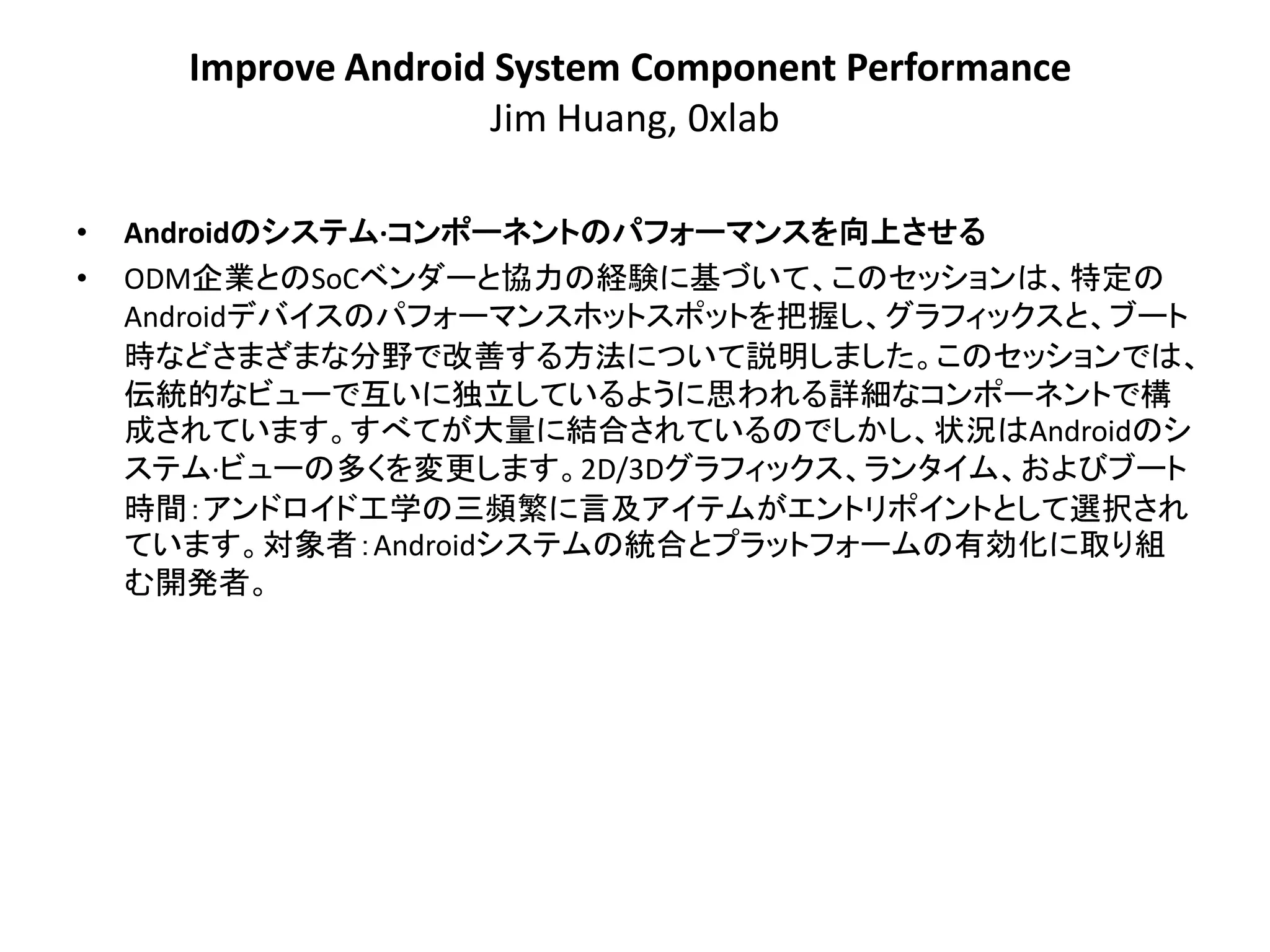 Improve Android System Component Performance
                     Jim Huang, 0xlab

•   Androidのシステム·コンポーネントのパフォーマンスを向上させる
•   ODM企業とのSoCベンダーと協力の経験に基づいて、このセッションは、特定の
    Androidデバイスのパフォーマンスホットスポットを把握し、グラフィックスと、ブート
    時などさまざまな分野で改善する方法について説明しました。このセッションでは、
    伝統的なビューで互いに独立しているように思われる詳細なコンポーネントで構
    成されています。すべてが大量に結合されているのでしかし、状況はAndroidのシ
    ステム·ビューの多くを変更します。2D/3Dグラフィックス、ランタイム、およびブート
    時間：アンドロイド工学の三頻繁に言及アイテムがエントリポイントとして選択され
    ています。対象者：Androidシステムの統合とプラットフォームの有効化に取り組
    む開発者。
 