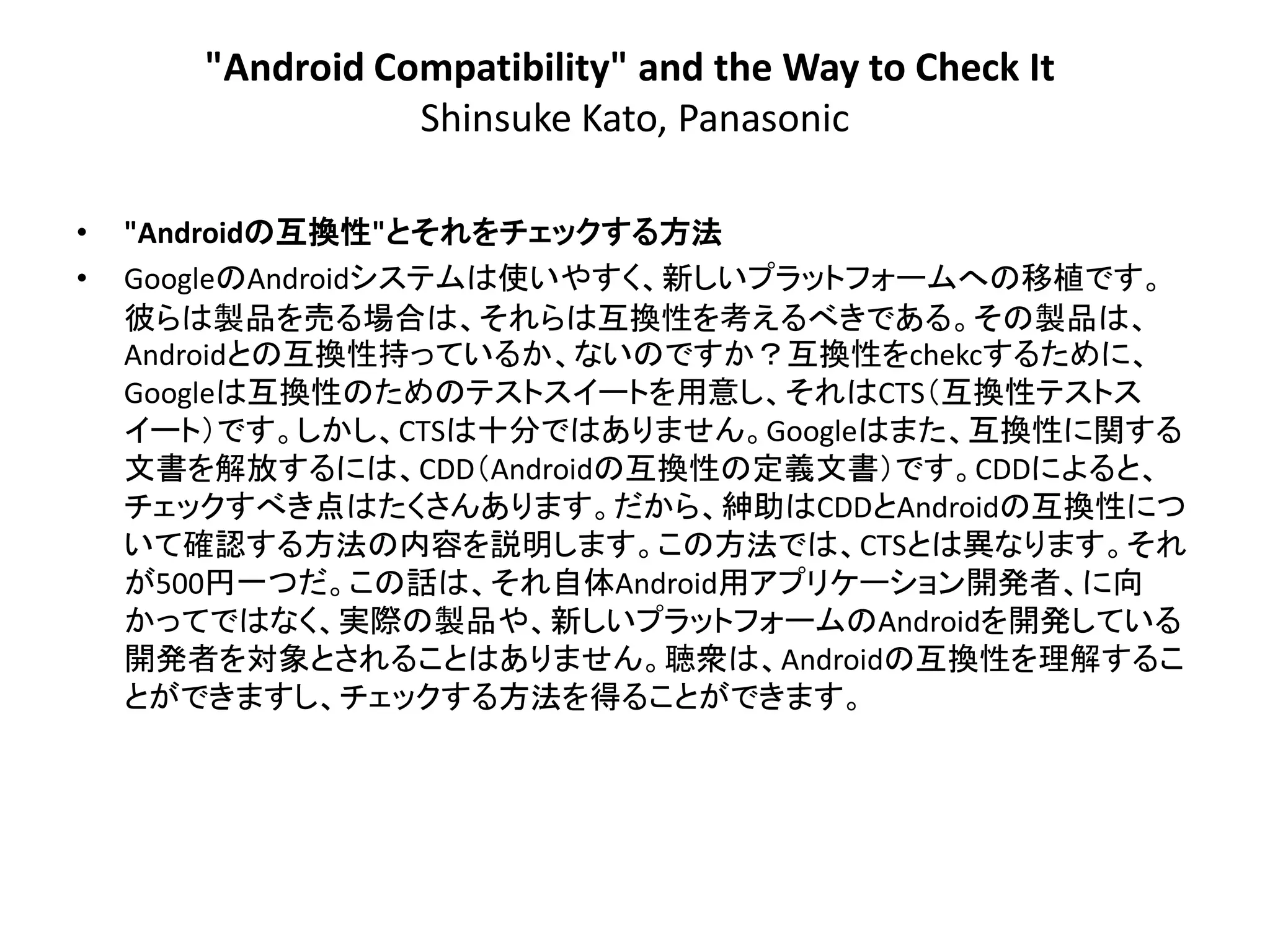 "Android Compatibility" and the Way to Check It
                  Shinsuke Kato, Panasonic

•   "Androidの互換性"とそれをチェックする方法
•   GoogleのAndroidシステムは使いやすく、新しいプラットフォームへの移植です。
    彼らは製品を売る場合は、それらは互換性を考えるべきである。その製品は、
    Androidとの互換性持っているか、ないのですか？互換性をchekcするために、
    Googleは互換性のためのテストスイートを用意し、それはCTS＇互換性テストス
    イート（です。しかし、CTSは十分ではありません。Googleはまた、互換性に関する
    文書を解放するには、CDD＇Androidの互換性の定義文書（です。CDDによると、
    チェックすべき点はたくさんあり​​ます。だから、紳助はCDDとAndroidの互換性につ
    いて確認する方法の内容を説明します。この方法では、CTSとは異なります。それ
    が500円一つだ。この話は、それ自体Android用アプリケーション開発者、に向
    かってではなく、実際の製品や、新しいプラットフォームのAndroidを開発している
    開発者を対象とされることはありません。聴衆は、Androidの互換性を理解するこ
    とができますし、チェックする方法を得ることができます。
 