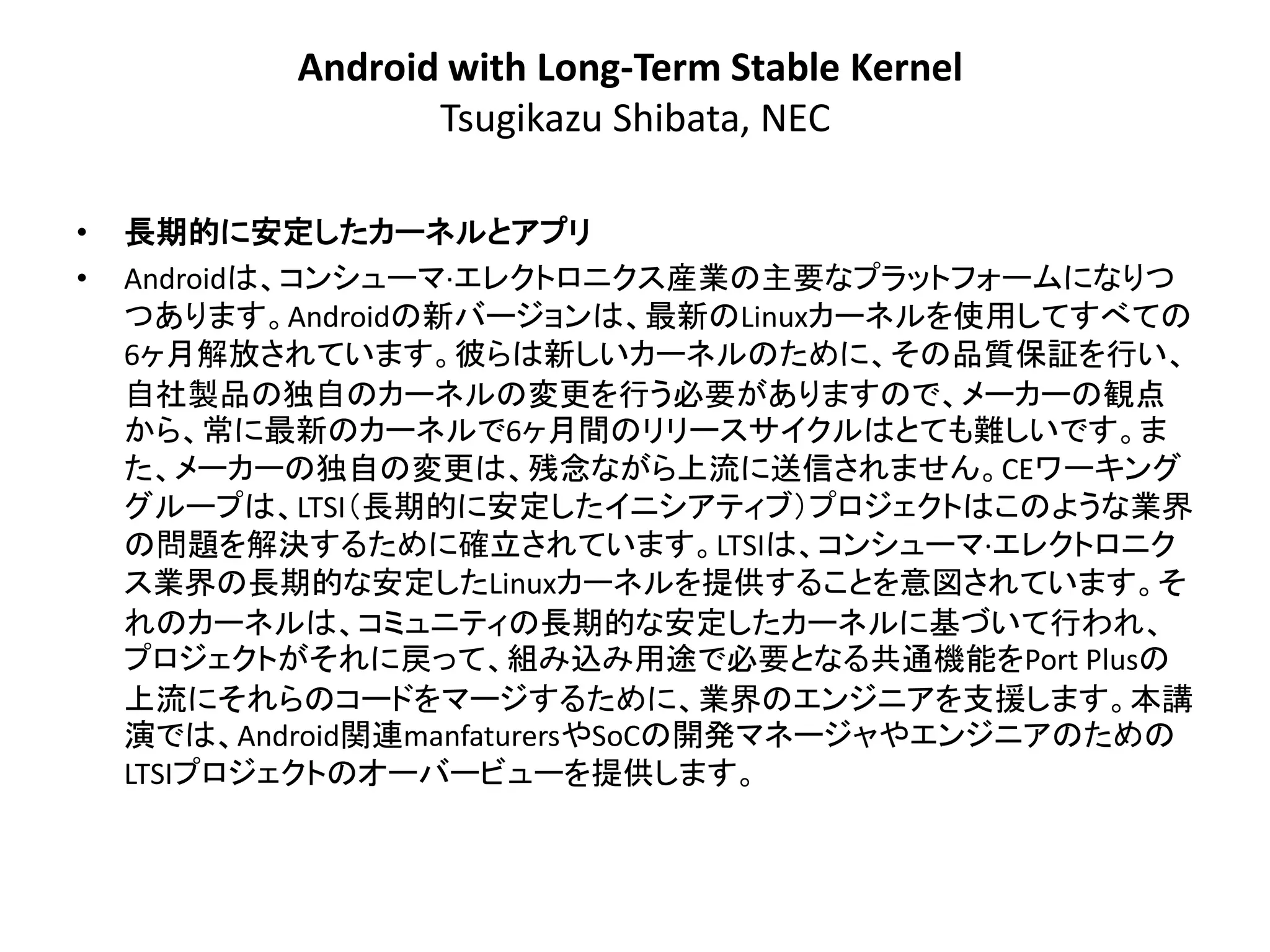 Android with Long-Term Stable Kernel
                  Tsugikazu Shibata, NEC

•   長期的に安定したカーネルとアプリ
•   Androidは、コンシューマ·エレクトロニクス産業の主要なプラットフォームになりつ
    つあります。Androidの新バージョンは、最新のLinuxカーネルを使用してすべての
    6ヶ月解放されています。彼らは新しいカーネルのために、その品質保証を行い、
    自社製品の独自のカーネルの変更を行う必要がありますので、メーカーの観点
    から、常に最新のカーネルで6ヶ月間のリリースサイクルはとても難しいです。ま
    た、メーカーの独自の変更は、残念ながら上流に送信されません。CEワーキング
    グループは、LTSI＇長期的に安定したイニシアティブ（プロジェクトはこのような業界
    の問題を解決するために確立されています。LTSIは、コンシューマ·エレクトロニク
    ス業界の長期的な安定したLinuxカーネルを提供することを意図されています。そ
    れのカーネルは、コミュニティの長期的な安定したカーネルに基づいて行われ、
    プロジェクトがそれに戻って、組み込み用途で必要となる共通機能をPort Plusの
    上流にそれらのコードをマージするために、業界のエンジニアを支援します。本講
    演では、Android関連manfaturersやSoCの開発マネージャやエンジニアのための
    LTSIプロジェクトのオーバービューを提供します。
 
