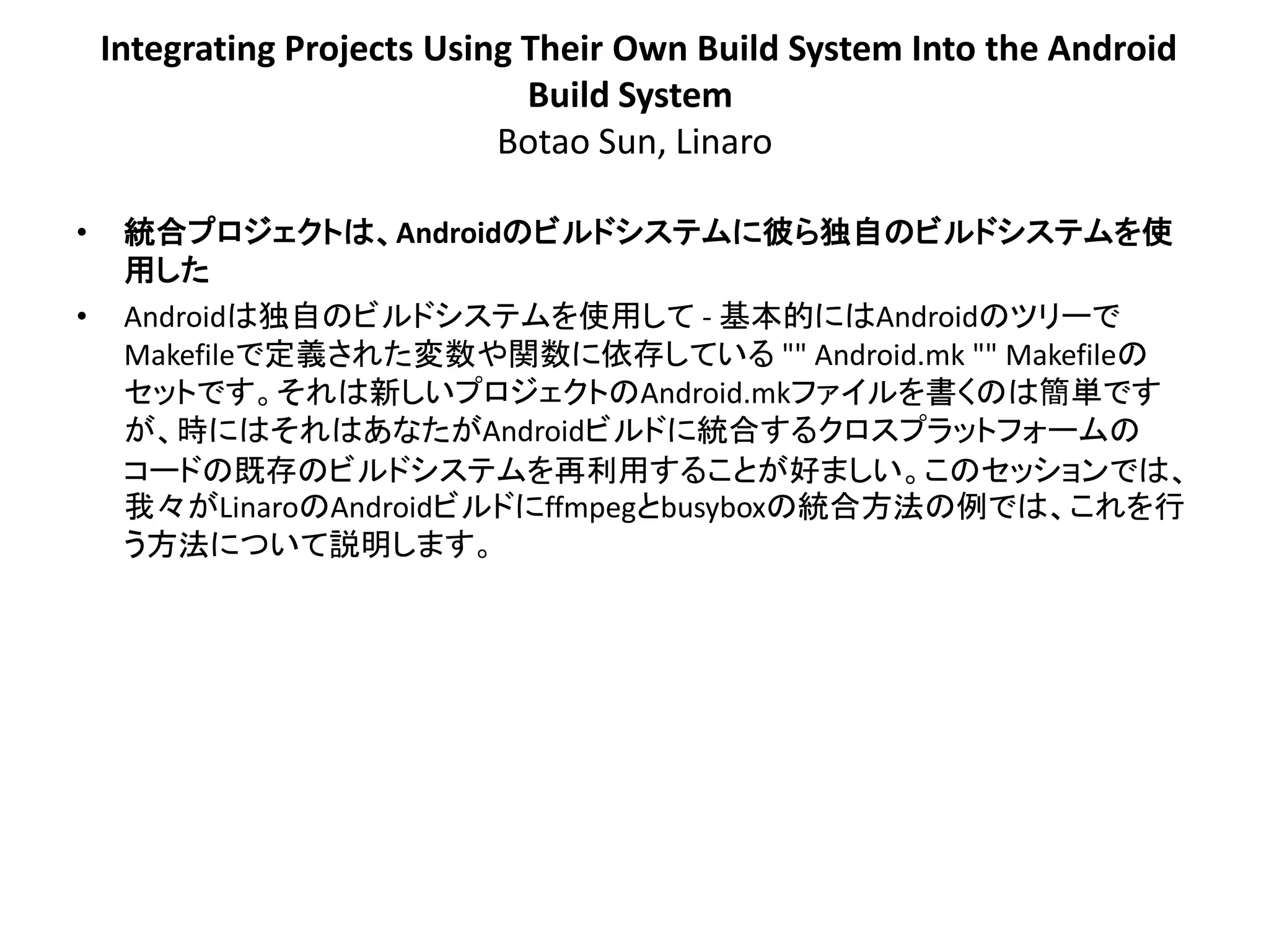 Integrating Projects Using Their Own Build System Into the Android
                               Build System
                             Botao Sun, Linaro

•    統合プロジェクトは、Androidのビルドシステムに彼ら独自のビルドシステムを使
     用した
•    Androidは独自のビルドシステムを使用して - 基本的にはAndroidのツリーで
     Makefileで定義された変数や関数に依存している "" Android.mk "" Makefileの
     セットです。それは新しいプロジェクトのAndroid.mkファイルを書くのは簡単です
     が、時にはそれはあなたがAndroidビルドに統合するクロスプラットフォームの
     コードの既存のビルドシステムを再利用することが好ましい。このセッションでは、
     我々がLinaroのAndroidビルドにffmpegとbusyboxの統合方法の例では、これを行
     う方法について説明します。
 