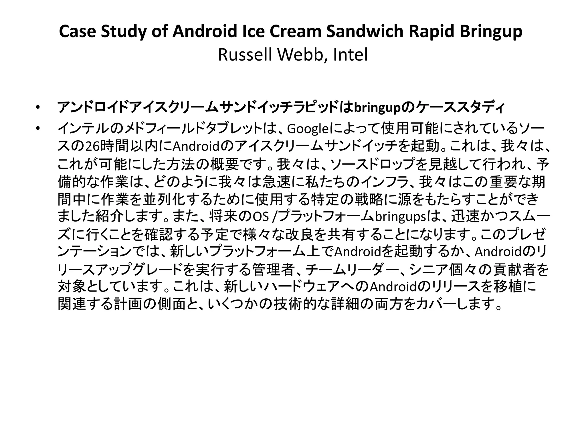Case Study of Android Ice Cream Sandwich Rapid Bringup
                       Russell Webb, Intel

•   アンドロイドアイスクリームサンドイッチラピッドはbringupのケーススタディ
•   インテルのメドフィールドタブレットは、Googleによって使用可能にされているソー
    スの26時間以内にAndroidのアイスクリームサンドイッチを起動。これは、我々は、
    これが可能にした方法の概要です。我々は、ソースドロップを見越して行われ、予
    備的な作業は、どのように我々は急速に私たちのインフラ、我々はこの重要な期
    間中に作業を並列化するために使用する特定の戦略に源をもたらすことができ
    ました紹介します。また、将来のOS /プラットフォームbringupsは、迅速かつスムー
    ズに行くことを確認する予定で様々な改良を共有することになります。このプレゼ
    ンテーションでは、新しいプラットフォーム上でAndroidを起動するか、Androidのリ
    リースアップグレードを実行する管理者、チームリーダー、シニア個々の貢献者を
    対象としています。これは、新しいハードウェアへのAndroidのリリースを移植に
    関連する計画の側面と、いくつかの技術的な詳細の両方をカバーします。
 