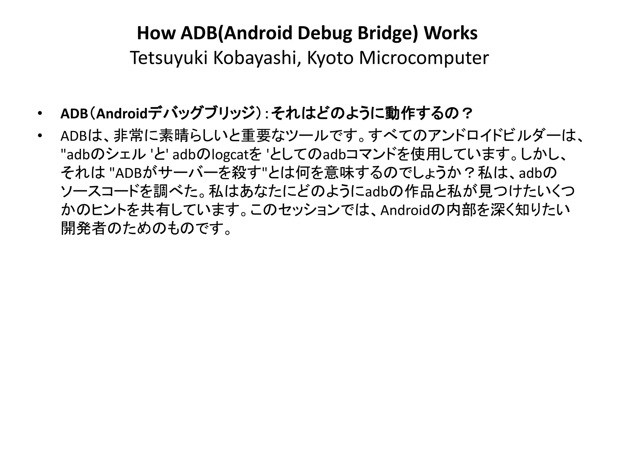 How ADB(Android Debug Bridge) Works
          Tetsuyuki Kobayashi, Kyoto Microcomputer

•   ADB＇Androidデバッグブリッジ（：それはどのように動作するの？
•   ADBは、非常に素晴らしいと重要なツールです。すべてのアンドロイドビルダーは、
    "adbのシェル 'と' adbのlogcatを 'としてのadbコマンドを使用しています。しかし、
    それは "ADBがサーバーを殺す"とは何を意味するのでしょうか？私は、adbの
    ソースコードを調べた。私はあなたにどのようにadbの作品と私が見つけたいくつ
    かのヒントを共有しています。このセッションでは、Androidの内部を深く知りたい
    開発者のためのものです。
 