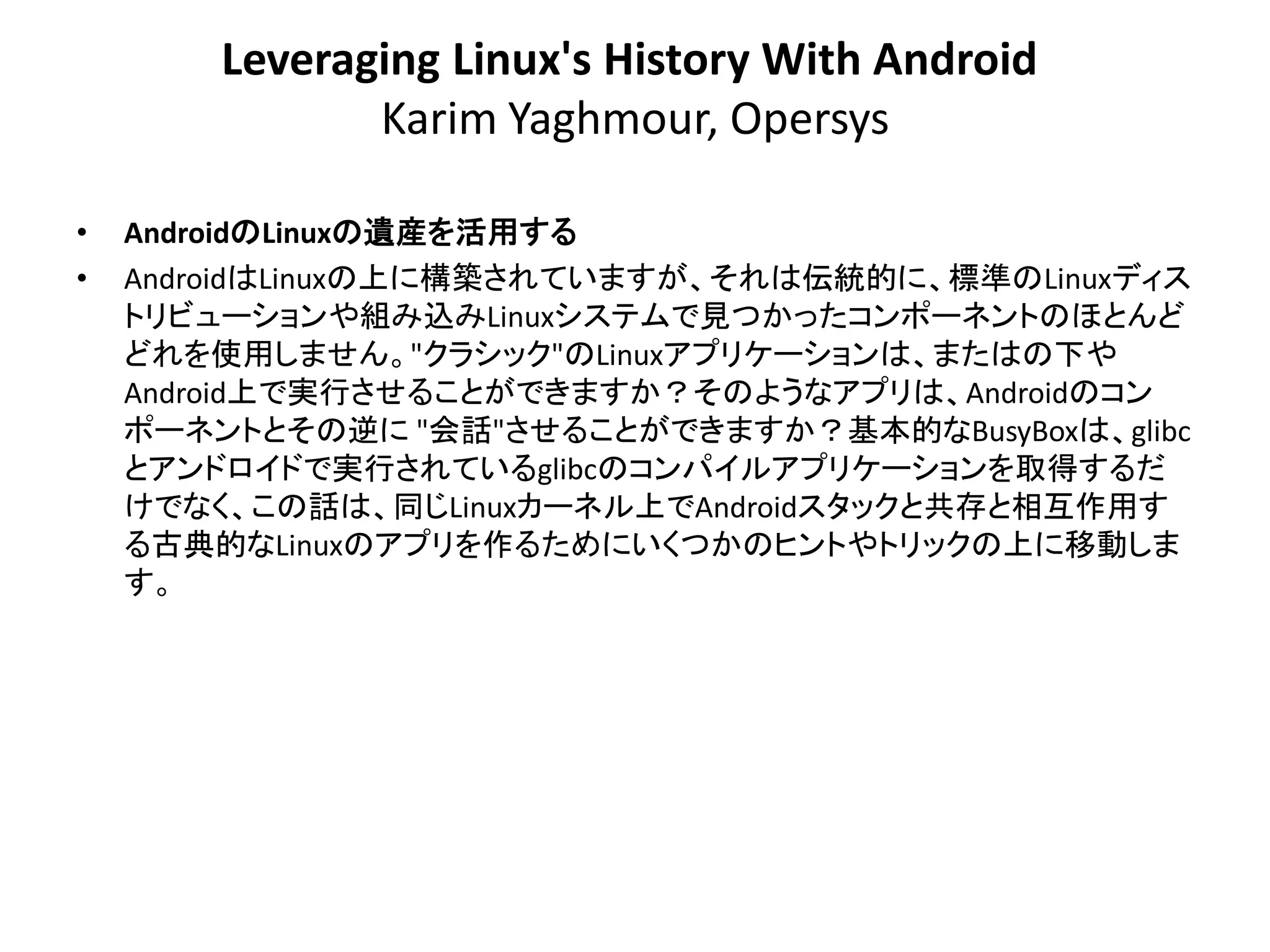 Leveraging Linux's History With Android
               Karim Yaghmour, Opersys

•   AndroidのLinuxの遺産を活用する
•   AndroidはLinuxの上に構築されていますが、それは伝統的に、標準のLinuxディス
    トリビューションや組み込みLinuxシステムで見つかったコンポーネントのほとんど
    どれを使用しません。"クラシック"のLinuxアプリケーションは、またはの下や
    Android上で実行させることができますか？そのようなアプリは、Androidのコン
    ポーネントとその逆に "会話"させることができますか？基本的なBusyBoxは、glibc
    とアンドロイドで実行されているglibcのコンパイルアプリケーションを取得するだ
    けでなく、この話は、同じLinuxカーネル上でAndroidスタックと共存と相互作用す
    る古典的なLinuxのアプリを作るためにいくつかのヒントやトリックの上に移動しま
    す。
 