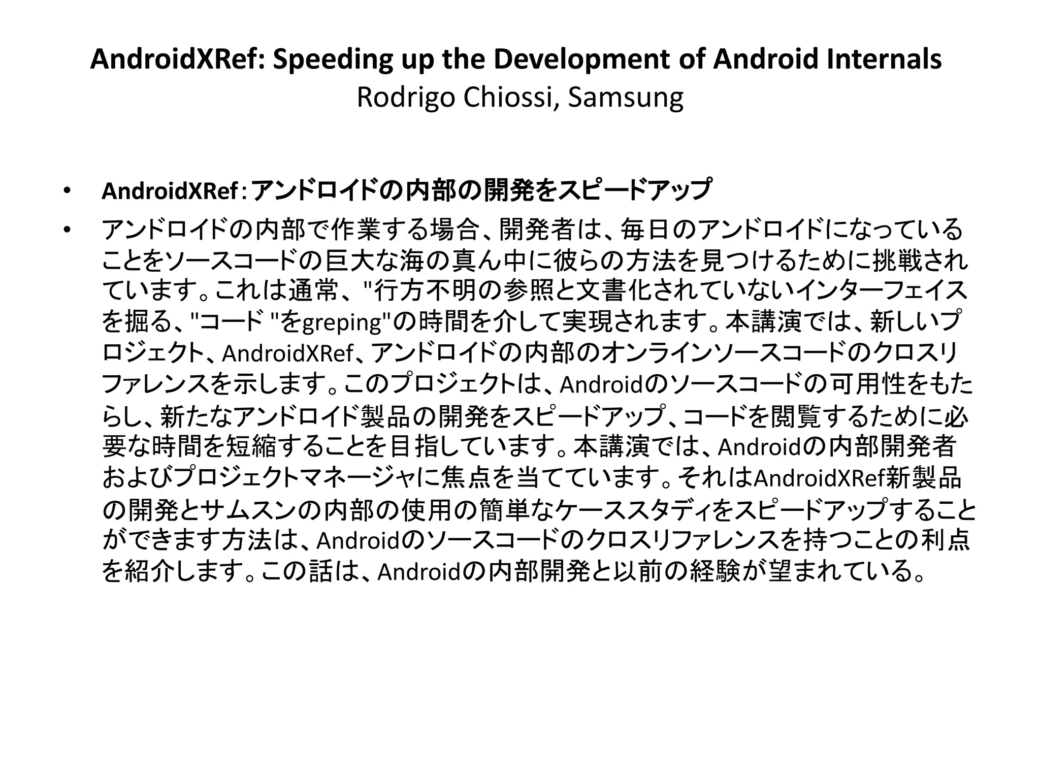 AndroidXRef: Speeding up the Development of Android Internals
                      Rodrigo Chiossi, Samsung

•   AndroidXRef：アンドロイドの内部の開発をスピードアップ
•   アンドロイドの内部で作業する場合、開発者は、毎日のアンドロイドになっている
    ことをソースコードの巨大な海の真ん中に彼らの方法を見つけるために挑戦され
    ています。これは通常、 "行方不明の参照と文書化されていないインターフェイス
    を掘る、"コード "をgreping"の時間を介して実現されます。本講演では、新しいプ
    ロジェクト、AndroidXRef、アンドロイドの内部のオンラインソースコードのクロスリ
    ファレンスを示します。このプロジェクトは、Androidのソースコードの可用性をもた
    らし、新たなアンドロイド製品の開発をスピードアップ、コードを閲覧するために必
    要な時間を短縮することを目指しています。本講演では、Androidの内部開発者
    およびプロジェクトマネージャに焦点を当てています。それはAndroidXRef新製品
    の開発とサムスンの内部の使用の簡単なケーススタディをスピードアップすること
    ができます方法は、Androidのソースコードのクロスリファレンスを持つことの利点
    を紹介します。この話は、Androidの内部開発と以前の経験が望まれている。
 