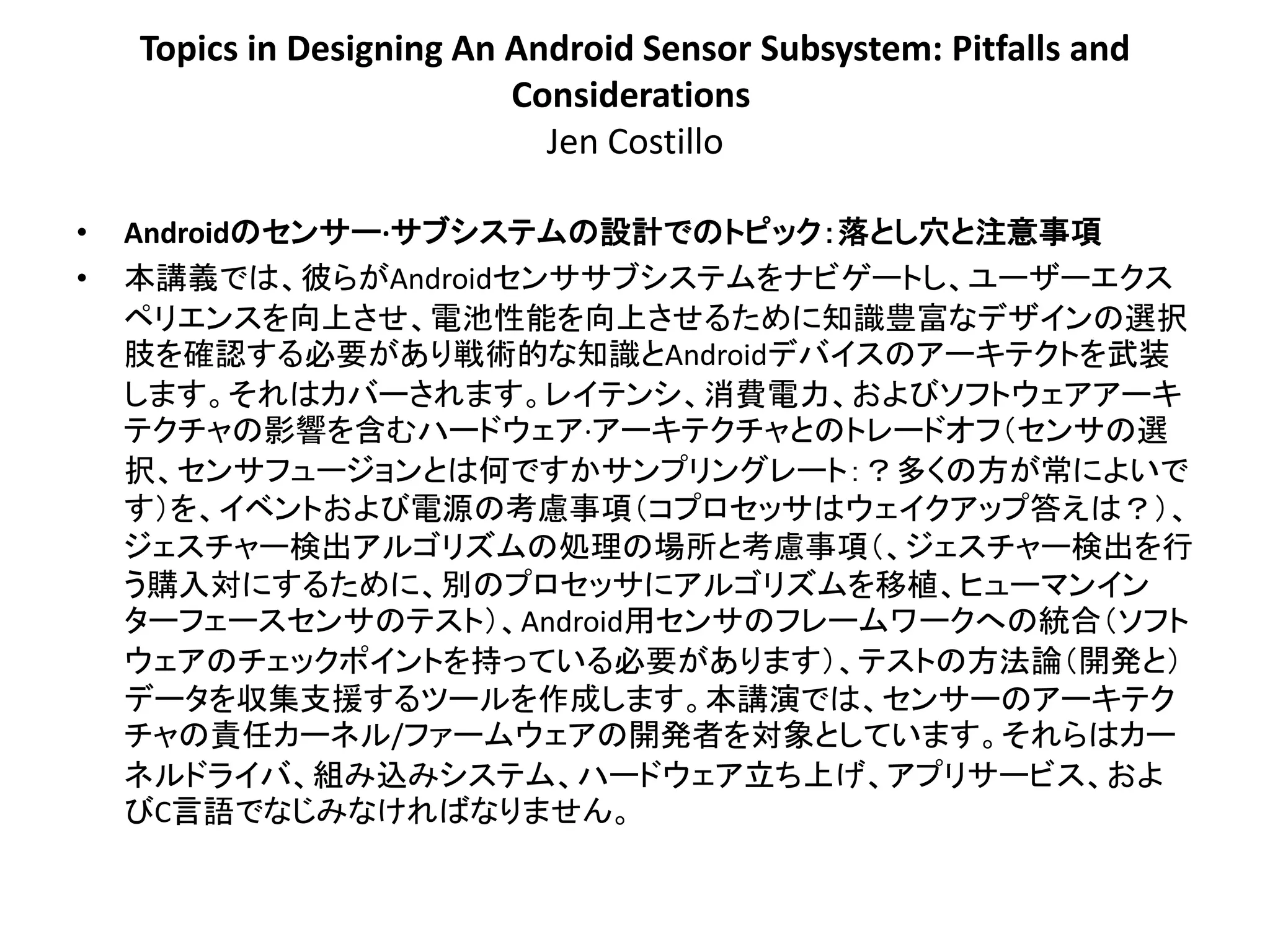 Topics in Designing An Android Sensor Subsystem: Pitfalls and
                           Considerations
                             Jen Costillo

•   Androidのセンサー·サブシステムの設計でのトピック：落とし穴と注意事項
•   本講義では、彼らがAndroidセンササブシステムをナビゲートし、ユーザーエクス
    ペリエンスを向上させ、電池性能を向上させるために知識豊富なデザインの選択
    肢を確認する必要があり戦術的な知識とAndroidデバイスのアーキテクトを武装
    します。それはカバーされます。レイテンシ、消費電力、およびソフトウェアアーキ
    テクチャの影響を含むハードウェア·アーキテクチャとのトレードオフ＇センサの選
    択、センサフュージョンとは何ですかサンプリングレート：？多くの方が常によいで
    す（を、イベントおよび電源の考慮事項＇コプロセッサはウェイクアップ答えは？（、
    ジェスチャー検出アルゴリズムの処理の場所と考慮事項＇、ジェスチャー検出を行
    う購入対にするために、別のプロセッサにアルゴリズムを移植、ヒューマンイン
    ターフェースセンサのテスト（、Android用センサのフレームワークへの統合＇ソフト
    ウェアのチェックポイントを持っている必要があります（、テストの方法論＇開発と（
    データを収集支援するツールを作成します。本講演では、センサーのアーキテク
    チャの責任カーネル/ファームウェアの開発者を対象としています。それらはカー
    ネルドライバ、組み込みシステム、ハードウェア立ち上げ、アプリサービス、およ
    びC言語でなじみなければなりません。
 
