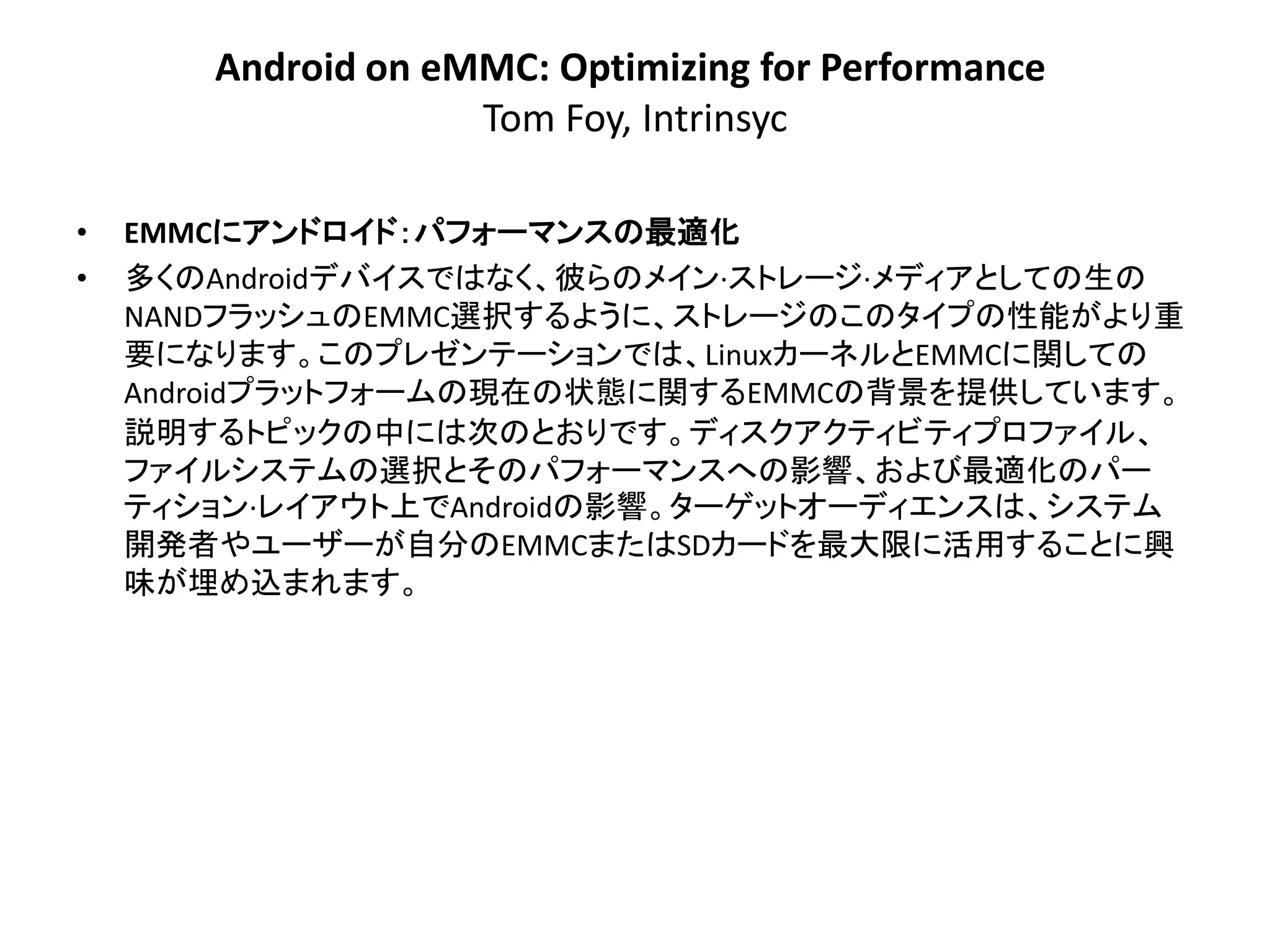 Android on eMMC: Optimizing for Performance
                    Tom Foy, Intrinsyc

•   EMMCにアンドロイド：パフォーマンスの最適化
•   多くのAndroidデバイスではなく、彼らのメイン·ストレージ·メディアとしての生の
    NANDフラッシュのEMMC選択するように、ストレージのこのタイプの性能がより重
    要になります。このプレゼンテーションでは、LinuxカーネルとEMMCに関しての
    Androidプラットフォームの現在の状態に関するEMMCの背景​​を提供しています。
    説明するトピックの中には次のとおりです。ディスクアクティビティプロファイル、
    ファイルシステムの選択とそのパフォーマンスへの影響、および最適化のパー
    ティション·レイアウト上でAndroidの影響。ターゲットオーディエンスは、システム
    開発者やユーザーが自分のEMMCまたはSDカードを最大限に活用することに興
    味が埋め込まれます。
 