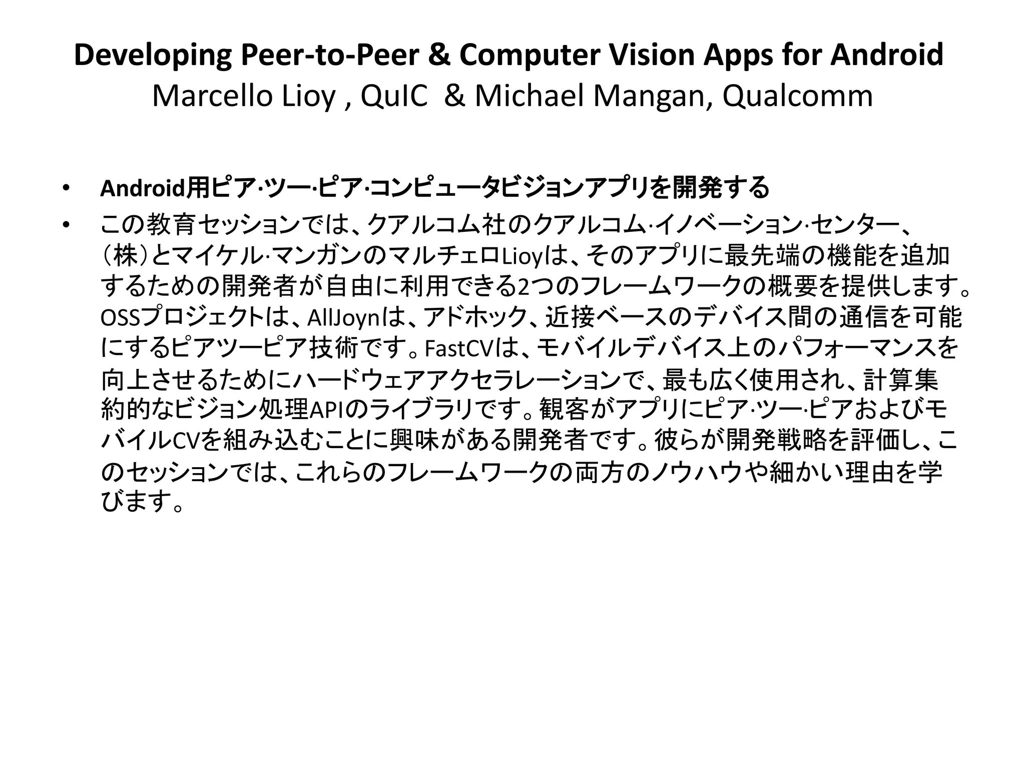 Developing Peer-to-Peer & Computer Vision Apps for Android
         Marcello Lioy , QuIC & Michael Mangan, Qualcomm

•    Android用ピア·ツー·ピア·コンピュータビジョンアプリを開発する
•    この教育セッションでは、クアルコム社のクアルコム·イノベーション·センター、
     ＇株（とマイケル·マンガンのマルチェロLioyは、そのアプリに最先端の機能を追加
     するための開発者が自由に利用できる2つのフレームワークの概要を提供します。
     OSSプロジェクトは、AllJoynは、アドホック、近接ベースのデバイス間の通信を可能
     にするピアツーピア技術です。FastCVは、モバイルデバイス上のパフォーマンスを
     向上させるためにハードウェアアクセラレーションで、最も広く使用され、計算集
     約的なビジョン処理APIのライブラリです。観客がアプリにピア·ツー·ピアおよびモ
     バイルCVを組み込むことに興味がある開発者です。彼らが開発戦略を評価し、こ
     のセッションでは、これらのフレームワークの両方のノウハウや細かい理由を学
     びます。
 