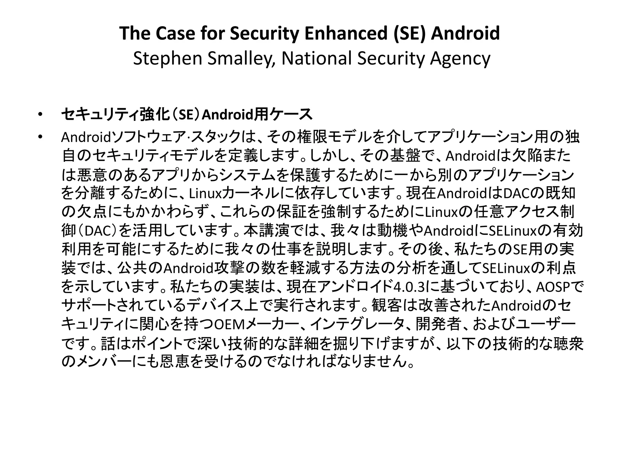The Case for Security Enhanced (SE) Android
          Stephen Smalley, National Security Agency

•   セキュリティ強化＇SE（Android用ケース
•   Androidソフトウェア·スタックは、その権限モデルを介してアプリケーション用の独
    自のセキュリティモデルを定義します。しかし、その基盤で、Androidは欠陥また
    は悪意のあるアプリからシステムを保護するために一から別のアプリケーション
    を分離するために、Linuxカーネルに依存しています。現在AndroidはDACの既知
    の欠点にもかかわらず、これらの保証を強制するためにLinuxの任意アクセス制
    御＇DAC（を活用しています。本講演では、我々は動機やAndroidにSELinuxの有効
    利用を可能にするために我々の仕事を説明します。その後、私たちのSE用の実
    装では、公共のAndroid攻撃の数を軽減する方法の分析を通してSELinuxの利点
    を示しています。私たちの実装は、現在アンドロイド4.0.3に基づいており、AOSPで
    サポートされているデバイス上で実行されます。観客は改善されたAndroidのセ
    キュリティに関心を持つOEMメーカー、インテグレータ、開発者、およびユーザー
    です。話はポイントで深い技術的な詳細を掘り下げますが、以下の技術的な聴衆
    のメンバーにも恩恵を受けるのでなければなりません。
 